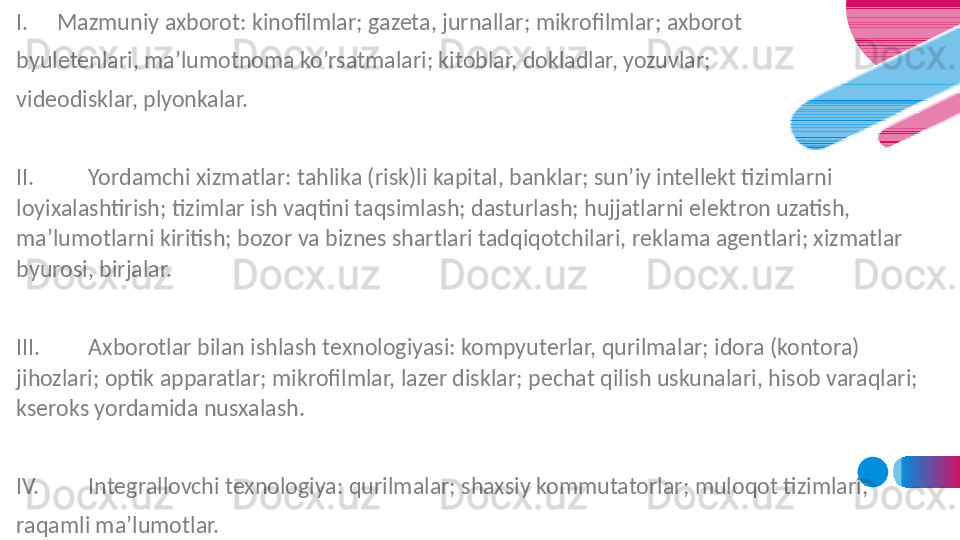 I. Mazmuniy axborot: kinofilmlar; gazeta, jurnallar; mikrofilmlar; axborot 
byuletenlari, ma’lumotnoma ko’rsatmalari; kitoblar, dokladlar, yozuvlar; 
videodisklar, plyonkalar.
 
II. Yordamchi xizmatlar: tahlika (risk)li kapital, banklar; sun’iy intellekt tizimlarni 
loyixalashtirish; tizimlar ish vaqtini taqsimlash; dasturlash; hujjatlarni elektron uzatish, 
ma’lumotlarni kiritish; bozor va biznes shartlari tadqiqotchilari, reklama agentlari; xizmatlar 
byurosi, birjalar.
 
III. Axborotlar bilan ishlash texnologiyasi: kompyuterlar, qurilmalar; idora (kontora) 
jihozlari; optik apparatlar; mikrofilmlar, lazer disklar; pechat qilish uskunalari, hisob varaqlari; 
kseroks yordamida nusxalash.
 
IV. Integrallovchi texnologiya: qurilmalar; shaxsiy kommutatorlar; muloqot tizimlari; 
raqamli ma’lumotlar.
  