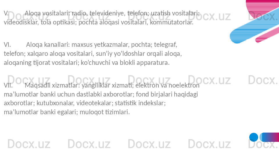 V. Aloqa vositalari: radio, televideniye, telefon; uzatish vositalari; 
videodisklar, tola optikasi; pochta aloqasi vositalari, kommutatorlar.
 
VI.  Aloqa kanallari: maxsus yetkazmalar, pochta; telegraf, 
telefon; xalqaro aloqa vositalari, sun’iy yo’ldoshlar orqali aloqa, 
aloqaning tijorat vositalari; ko’chuvchi va blokli apparatura.
 
VII. Maqsadli xizmatlar: yangiliklar xizmati; elektron va noelektron 
ma’lumotlar banki uchun dastlabki axborotlar; fond birjalari haqidagi 
axborotlar; kutubxonalar, videotekalar; statistik indekslar; 
ma’lumotlar banki egalari; muloqot tizimlari. 