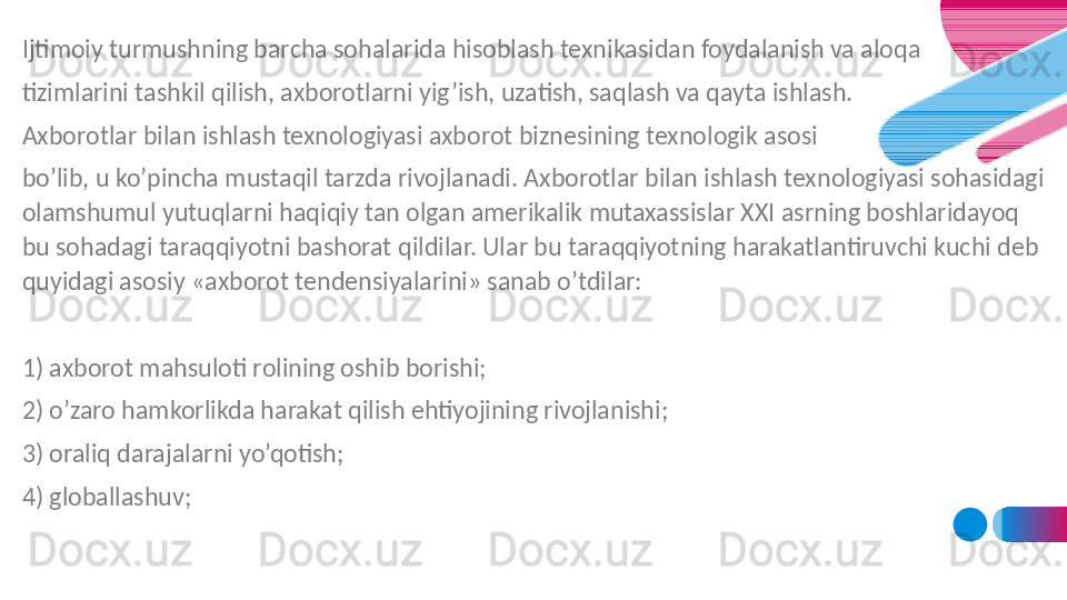 Ijtimoiy turmushning barcha sohalarida hisoblash texnikasidan foydalanish va aloqa 
tizimlarini tashkil qilish, axborotlarni yig’ish, uzatish, saqlash va qayta ishlash. 
Axborotlar bilan ishlash texnologiyasi axborot biznesining texnologik asosi 
bo’lib, u ko’pincha mustaqil tarzda rivojlanadi. Axborotlar bilan ishlash texnologiyasi sohasidagi 
olamshumul yutuqlarni haqiqiy tan olgan amerikalik mutaxassislar XXI asrning boshlaridayoq 
bu sohadagi taraqqiyotni bashorat qildilar. Ular bu taraqqiyotning harakatlantiruvchi kuchi deb 
quyidagi asosiy «axborot tendensiyalarini» sanab o’tdilar:
1) axborot mahsuloti rolining oshib borishi;
2) o’zaro hamkorlikda harakat qilish ehtiyojining rivojlanishi;
3) oraliq darajalarni yo’qotish;
4) globallashuv;