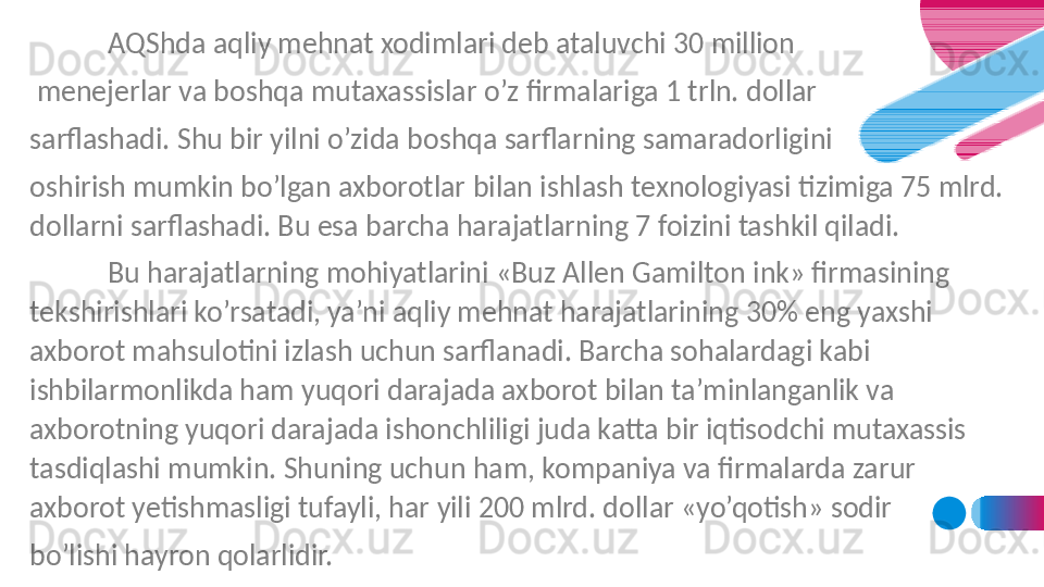   AQShda aqliy mehnat xodimlari deb ataluvchi 30 million
  menejerlar va boshqa mutaxassislar o’z firmalariga 1 trln. dollar 
sarflashadi. Shu bir yilni o’zida boshqa sarflarning samaradorligini 
oshirish mumkin bo’lgan axborotlar bilan ishlash texnologiyasi tizimiga 75 mlrd. 
dollarni sarflashadi. Bu esa barcha harajatlarning 7 foizini tashkil qiladi.
Bu harajatlarning mohiyatlarini «Buz Allen Gamilton ink» firmasining 
tekshirishlari ko’rsatadi, ya’ni aqliy mehnat harajatlarining 30% eng yaxshi 
axborot mahsulotini izlash uchun sarflanadi. Barcha sohalardagi kabi 
ishbilarmonlikda ham yuqori darajada axborot bilan ta’minlanganlik va 
axborotning yuqori darajada ishonchliligi juda katta bir iqtisodchi mutaxassis 
tasdiqlashi mumkin. Shuning uchun ham, kompaniya va firmalarda zarur 
axborot yetishmasligi tufayli, har yili 200 mlrd. dollar «yo’qotish» sodir 
bo’lishi hayron qolarlidir. 