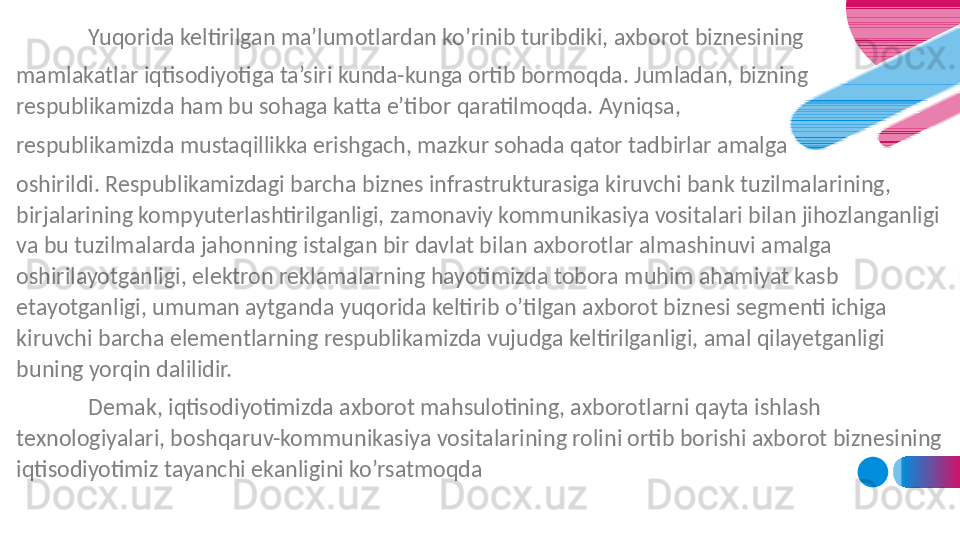 Yuqorida keltirilgan ma’lumotlardan ko’rinib turibdiki, axborot biznesining 
mamlakatlar iqtisodiyotiga ta’siri kunda-kunga ortib bormoqda. Jumladan, bizning 
respublikamizda ham bu sohaga katta e’tibor qaratilmoqda. Ayniqsa, 
respublikamizda mustaqillikka erishgach, mazkur sohada qator tadbirlar amalga 
oshirildi. Respublikamizdagi barcha biznes infrastrukturasiga kiruvchi bank tuzilmalarining, 
birjalarining kompyuterlashtirilganligi, zamonaviy kommunikasiya vositalari bilan jihozlanganligi 
va bu tuzilmalarda jahonning istalgan bir davlat bilan axborotlar almashinuvi amalga 
oshirilayotganligi, elektron reklamalarning hayotimizda tobora muhim ahamiyat kasb 
etayotganligi, umuman aytganda yuqorida keltirib o’tilgan axborot biznesi segmenti ichiga 
kiruvchi barcha elementlarning respublikamizda vujudga keltirilganligi, amal qilayetganligi 
buning yorqin dalilidir.
Demak, iqtisodiyotimizda axborot mahsulotining, axborotlarni qayta ishlash 
texnologiyalari, boshqaruv-kommunikasiya vositalarining rolini ortib borishi axborot biznesining 
iqtisodiyotimiz tayanchi ekanligini ko’rsatmoqda 