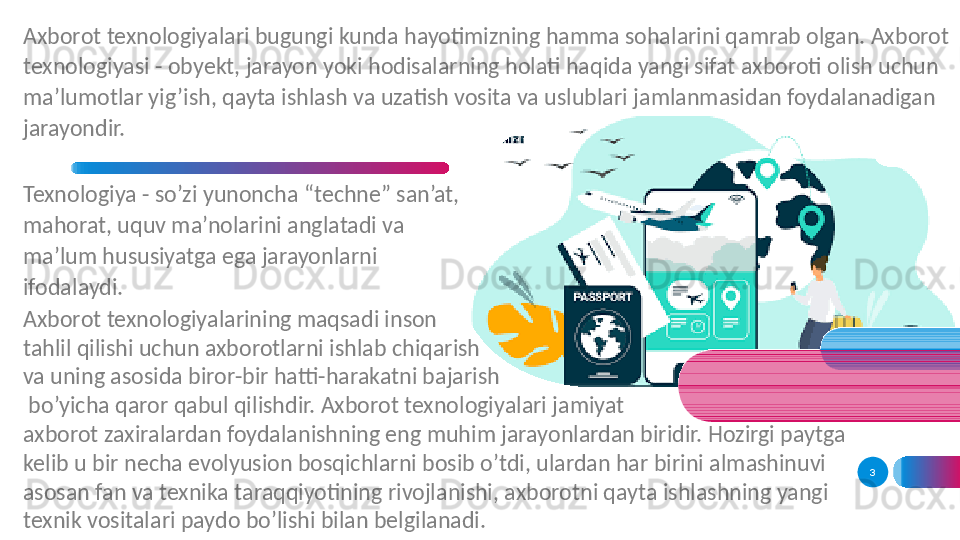 3Axborot texnologiyalari bugungi kunda hayotimizning hamma sohalarini qamrab olgan. Axborot 
texnologiyasi - obyekt, jarayon yoki hodisalarning holati haqida yangi sifat axboroti olish uchun 
ma’lumotlar yig’ish, qayta ishlash va uzatish vosita va uslublari jamlanmasidan foydalanadigan 
jarayondir. 
Texnologiya - so’zi yunoncha “techne” san’at, 
mahorat, uquv ma’nolarini anglatadi va 
ma’lum hususiyatga ega jarayonlarni 
ifodalaydi. 
Axborot texnologiyalarining maqsadi inson 
tahlil qilishi uchun axborotlarni ishlab chiqarish 
va uning asosida biror-bir hatti-harakatni bajarish
  bo’yicha qaror qabul qilishdir. Axborot texnologiyalari jamiyat 
axborot zaxiralardan foydalanishning eng muhim jarayonlardan biridir. Hozirgi paytga 
kelib u bir necha evolyusion bosqichlarni bosib o’tdi, ulardan har birini almashinuvi 
asosan fan va texnika taraqqiyotining rivojlanishi, axborotni qayta ishlashning yangi 
texnik vositalari paydo bo’lishi bilan belgilanadi.  