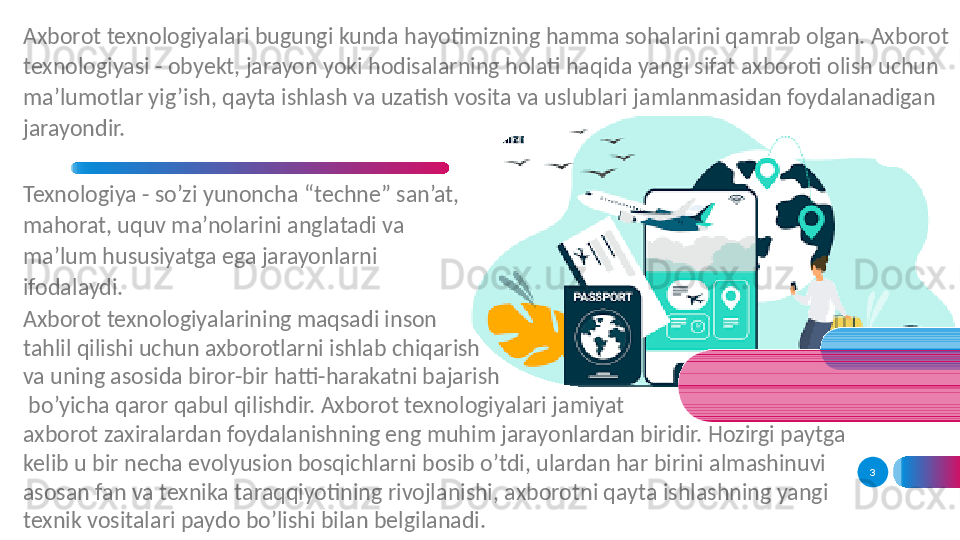 3Axborot texnologiyalari bugungi kunda hayotimizning hamma sohalarini qamrab olgan. Axborot 
texnologiyasi - obyekt, jarayon yoki hodisalarning holati haqida yangi sifat axboroti olish uchun 
ma’lumotlar yig’ish, qayta ishlash va uzatish vosita va uslublari jamlanmasidan foydalanadigan 
jarayondir. 
Texnologiya - so’zi yunoncha “techne” san’at, 
mahorat, uquv ma’nolarini anglatadi va 
ma’lum hususiyatga ega jarayonlarni 
ifodalaydi. 
Axborot texnologiyalarining maqsadi inson 
tahlil qilishi uchun axborotlarni ishlab chiqarish 
va uning asosida biror-bir hatti-harakatni bajarish
  bo’yicha qaror qabul qilishdir. Axborot texnologiyalari jamiyat 
axborot zaxiralardan foydalanishning eng muhim jarayonlardan biridir. Hozirgi paytga 
kelib u bir necha evolyusion bosqichlarni bosib o’tdi, ulardan har birini almashinuvi 
asosan fan va texnika taraqqiyotining rivojlanishi, axborotni qayta ishlashning yangi 
texnik vositalari paydo bo’lishi bilan belgilanadi.