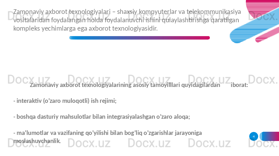 Zamonaviy axborot texnologiyalarining asosiy tamoyilllari quyidagilardan  iborat: 
- interaktiv (o’zaro muloqotli) ish rejimi;
- boshqa dasturiy mahsulotlar bilan integrasiyalashgan o’zaro aloqa;
- ma’lumotlar va vazifaning qo’yilishi bilan bog’liq o’zgarishlar jarayoniga 
moslashuvchanlik . 4Zamonaviy axborot texnologiyalari – shaxsiy kompyuterlar va telekommunikasiya 
vositalaridan foydalangan holda foydalanuvchi ishini qulaylashtirishga qaratilgan 
kompleks yechimlarga ega axborot texnologiyasidir.  