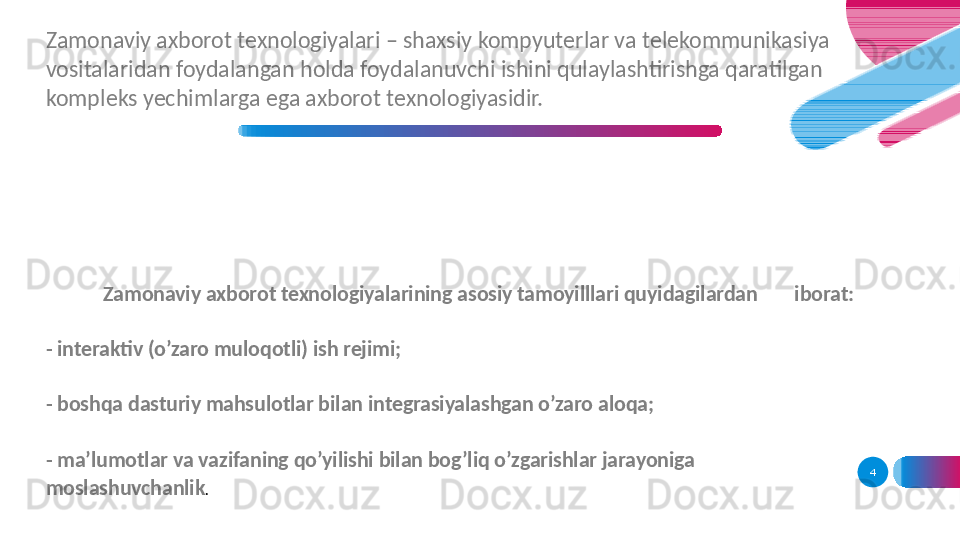 Zamonaviy axborot texnologiyalarining asosiy tamoyilllari quyidagilardan  iborat: 
- interaktiv (o’zaro muloqotli) ish rejimi;
- boshqa dasturiy mahsulotlar bilan integrasiyalashgan o’zaro aloqa;
- ma’lumotlar va vazifaning qo’yilishi bilan bog’liq o’zgarishlar jarayoniga 
moslashuvchanlik . 4Zamonaviy axborot texnologiyalari – shaxsiy kompyuterlar va telekommunikasiya 
vositalaridan foydalangan holda foydalanuvchi ishini qulaylashtirishga qaratilgan 
kompleks yechimlarga ega axborot texnologiyasidir.