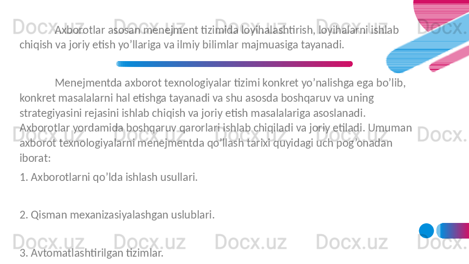 Axborotlar asosan menejment tizimida loyihalashtirish, loyihalarni ishlab 
chiqish va joriy etish yo’llariga va ilmiy bilimlar majmuasiga tayanadi. 
Menejmentda axborot texnologiyalar tizimi konkret yo’nalishga ega bo’lib, 
konkret masalalarni hal etishga tayanadi va shu asosda boshqaruv va uning 
strategiyasini rejasini ishlab chiqish va joriy etish masalalariga asoslanadi. 
Axborotlar yordamida boshqaruv qarorlari ishlab chiqiladi va joriy etiladi. Umuman 
axborot texnologiyalarni menejmentda qo’llash tarixi quyidagi uch pog’onadan 
iborat:
1. Axborotlarni qo’lda ishlash usullari.
 
2. Qisman mexanizasiyalashgan uslublari.
 
3. Avtomatlashtirilgan tizimlar.
  