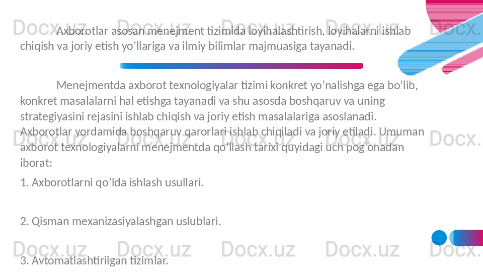 Axborotlar asosan menejment tizimida loyihalashtirish, loyihalarni ishlab 
chiqish va joriy etish yo’llariga va ilmiy bilimlar majmuasiga tayanadi. 
Menejmentda axborot texnologiyalar tizimi konkret yo’nalishga ega bo’lib, 
konkret masalalarni hal etishga tayanadi va shu asosda boshqaruv va uning 
strategiyasini rejasini ishlab chiqish va joriy etish masalalariga asoslanadi. 
Axborotlar yordamida boshqaruv qarorlari ishlab chiqiladi va joriy etiladi. Umuman 
axborot texnologiyalarni menejmentda qo’llash tarixi quyidagi uch pog’onadan 
iborat:
1. Axborotlarni qo’lda ishlash usullari.
 
2. Qisman mexanizasiyalashgan uslublari.
 
3. Avtomatlashtirilgan tizimlar.