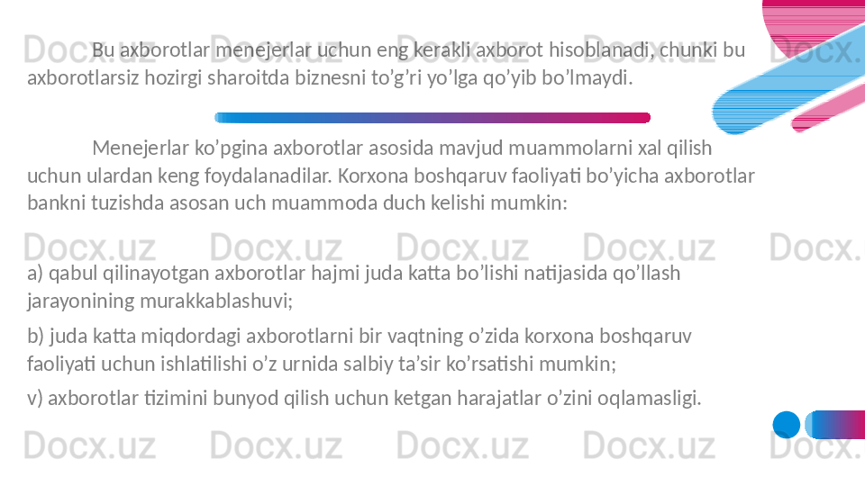 Bu axborotlar menejerlar uchun eng kerakli axborot hisoblanadi, chunki bu 
axborotlarsiz hozirgi sharoitda biznesni to’g’ri yo’lga qo’yib bo’lmaydi. 
Menejerlar ko’pgina axborotlar asosida mavjud muammolarni xal qilish 
uchun ulardan keng foydalanadilar. Korxona boshqaruv faoliyati bo’yicha axborotlar 
bankni tuzishda asosan uch muammoda duch kelishi mumkin:
a) qabul qilinayotgan axborotlar hajmi juda katta bo’lishi natijasida qo’llash 
jarayonining murakkablashuvi;
b) juda katta miqdordagi axborotlarni bir vaqtning o’zida korxona boshqaruv 
faoliyati uchun ishlatilishi o’z urnida salbiy ta’sir ko’rsatishi mumkin;
v) axborotlar tizimini bunyod qilish uchun ketgan harajatlar o’zini oqlamasligi. 