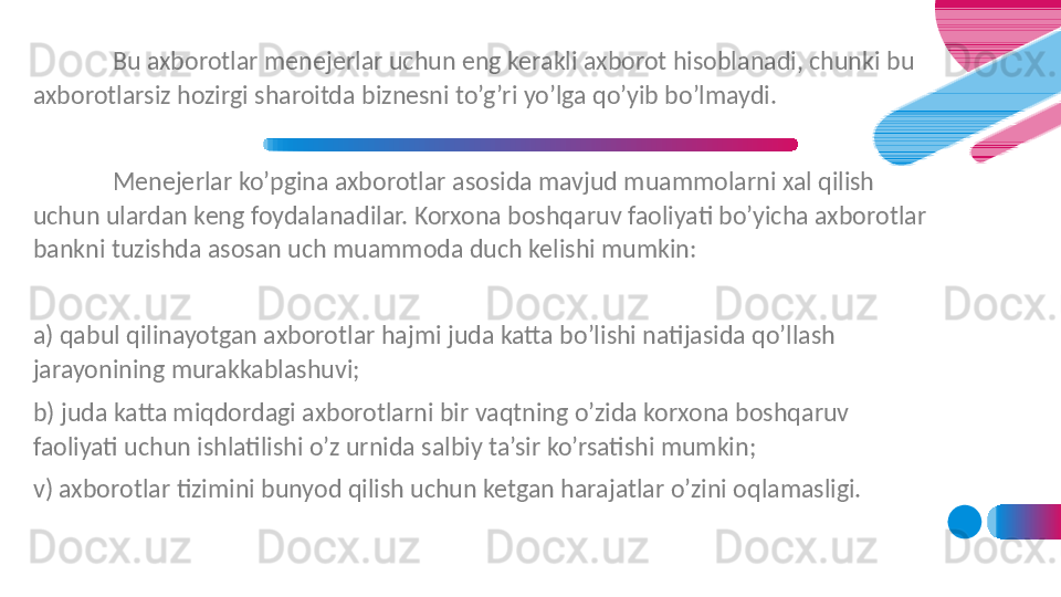 Bu axborotlar menejerlar uchun eng kerakli axborot hisoblanadi, chunki bu 
axborotlarsiz hozirgi sharoitda biznesni to’g’ri yo’lga qo’yib bo’lmaydi. 
Menejerlar ko’pgina axborotlar asosida mavjud muammolarni xal qilish 
uchun ulardan keng foydalanadilar. Korxona boshqaruv faoliyati bo’yicha axborotlar 
bankni tuzishda asosan uch muammoda duch kelishi mumkin:
a) qabul qilinayotgan axborotlar hajmi juda katta bo’lishi natijasida qo’llash 
jarayonining murakkablashuvi;
b) juda katta miqdordagi axborotlarni bir vaqtning o’zida korxona boshqaruv 
faoliyati uchun ishlatilishi o’z urnida salbiy ta’sir ko’rsatishi mumkin;
v) axborotlar tizimini bunyod qilish uchun ketgan harajatlar o’zini oqlamasligi.