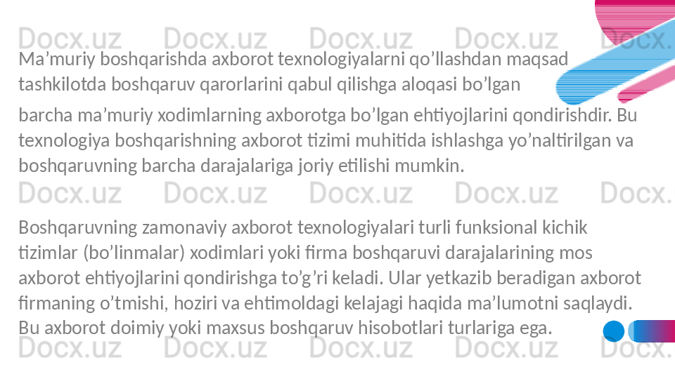 Ma’muriy boshqarishda axborot texnologiyalarni qo’llashdan maqsad 
tashkilotda boshqaruv qarorlarini qabul qilishga aloqasi bo’lgan 
barcha ma’muriy xodimlarning axborotga bo’lgan ehtiyojlarini qondirishdir. Bu 
texnologiya boshqarishning axborot tizimi muhitida ishlashga yo’naltirilgan va 
boshqaruvning barcha darajalariga joriy etilishi mumkin.
 
Boshqaruvning zamonaviy axborot texnologiyalari turli funksional kichik 
tizimlar (bo’linmalar) xodimlari yoki firma boshqaruvi darajalarining mos 
axborot ehtiyojlarini qondirishga to’g’ri keladi. Ular yetkazib beradigan axborot 
firmaning o’tmishi, hoziri va ehtimoldagi kelajagi haqida ma’lumotni saqlaydi. 
Bu axborot doimiy yoki maxsus boshqaruv hisobotlari turlariga ega. 