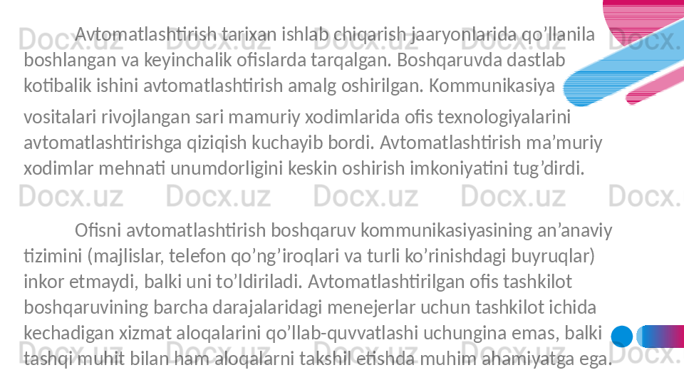 Avtomatlashtirish tarixan ishlab chiqarish jaaryonlarida qo’llanila 
boshlangan va keyinchalik ofislarda tarqalgan. Boshqaruvda dastlab 
kotibalik ishini avtomatlashtirish amalg oshirilgan. Kommunikasiya
vositalari rivojlangan sari mamuriy xodimlarida ofis texnologiyalarini 
avtomatlashtirishga qiziqish kuchayib bordi. Avtomatlashtirish ma’muriy 
xodimlar mehnati unumdorligini keskin oshirish imkoniyatini tug’dirdi.
 
Ofisni avtomatlashtirish boshqaruv kommunikasiyasining an’anaviy 
tizimini (majlislar, telefon qo’ng’iroqlari va turli ko’rinishdagi buyruqlar) 
inkor etmaydi, balki uni to’ldiriladi. Avtomatlashtirilgan ofis tashkilot 
boshqaruvining barcha darajalaridagi menejerlar uchun tashkilot ichida 
kechadigan xizmat aloqalarini qo’llab-quvvatlashi uchungina emas, balki 
tashqi muhit bilan ham aloqalarni takshil etishda muhim ahamiyatga ega.
