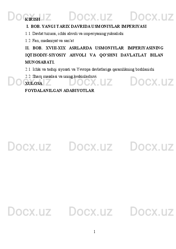 KIRI SH
 I.  BOB. YANGI TARIX DAVRIDA USMONIYLAR IMPERIYASI
1 .1 .   Davlat tuzumi, ichki ahvoli va imperiyaning yuksalishi
1. 2.  Fan, madaniyat va san’at
II.   BOB.   XVIII-XIX   ASRLARDA   USMONIYLAR   IMPERIYASINING
IQTISODIY-SIYOSIY   AHVOLI   VA   QO’SHNI   DAVLATLAT   BILAN
MUNOSABATI.
2.1. Ichki va tashqi siyosati va Yevropa davlatlariga qaramlikning boshlanishi
2.2.  Sharq masalasi va uning keskinlashuvi
XULOSA
FOYDALANILGAN ADABIYOTLAR
1 