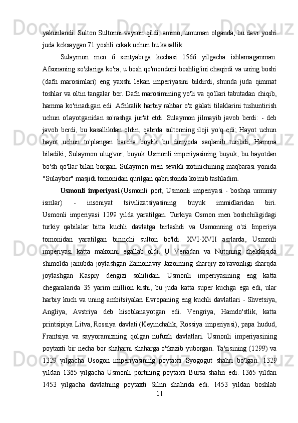 yakunlandi. Sulton Sultonni vayron qildi, ammo, umuman olganda, bu davr yoshi
juda keksaygan 71 yoshli erkak uchun bu kasallik.
Sulaymon   men   6   sentyabrga   kechasi   1566   yilgacha   ishlamaganman.
Afsonaning so'zlariga ko'ra, u bosh qo'mondoni boshlig'ini chaqirdi va uning boshi
(dafn   marosimlari)   eng   yaxshi   lekari   imperiyasini   bildirdi,   shunda   juda   qimmat
toshlar va oltin tangalar bor. Dafn marosimining yo'li va qo'llari tabutadan chiqib,
hamma ko'rinadigan edi. Afrikalik harbiy rahbar o'z g'alati  tilaklarini tushuntirish
uchun   o'layotganidan   so'rashga   jur'at   etdi.   Sulaymon   jilmayib   javob   berdi:   -   deb
javob   berdi,   bu   kasallikdan   oldin,   qabrda   sultonning   iloji   yo'q   edi;   Hayot   uchun
hayot   uchun   to'plangan   barcha   boylik   bu   dunyoda   saqlanib   turibdi;   Hamma
biladiki,   Sulaymon   ulug'vor,   buyuk   Usmonli   imperiyasining   buyuk,   bu   hayotdan
bo'sh  qo'llar  bilan  borgan.  Sulaymon men  sevikli   xotinichining maqbarasi  yonida
"Sulaybor" masjidi tomonidan qurilgan qabristonda ko'mib tashladim.
Usmonli   imperiyasi   (Usmonli   port,   Usmonli   imperiyasi   -   boshqa   umumiy
ismlar)   -   insoniyat   tsivilizatsiyasining   buyuk   immidlaridan   biri.
Usmonli   imperiyasi   1299   yilda   yaratilgan.   Turkiya   Osmon   men   boshchiligidagi
turkiy   qabilalar   bitta   kuchli   davlatga   birlashdi   va   Usmonning   o'zi   Imperiya
tomonidan   yaratilgan   birinchi   sulton   bo'ldi.   XVI-XVII   asrlarda,   Usmonli
imperiyasi   katta   makonni   egallab   oldi.   U   Venadan   va   Nutqning   chekkasida
shimolda   janubda   joylashgan   Zamonaviy   Jazoirning   sharqiy   zo'ravonligi   sharqda
joylashgan   Kaspiy   dengizi   sohilidan.   Usmonli   imperiyasining   eng   katta
chegaralarida   35   yarim   million   kishi,   bu   juda   katta   super   kuchga   ega   edi,   ular
harbiy   kuch   va  uning   ambitsiyalari   Evropaning   eng   kuchli   davlatlari   -   Shvetsiya,
Angliya,   Avstriya   deb   hisoblanayotgan   edi.   Vengriya,   Hamdo'stlik,   katta
printsipiya   Litva,   Rossiya   davlati   (Keyinchalik,   Rossiya   imperiyasi),   papa   hudud,
Frantsiya   va   sayyoramizning   qolgan   nufuzli   davlatlari.   Usmonli   imperiyasining
poytaxti bir necha bor shaharni shaharga o'tkazib yuborgan. Ta'sisining (1299) va
1329   yilgacha   Usogon   imperiyasining   poytaxti   Syogogut   shahri   bo'lgan.   1329
yildan   1365   yilgacha   Usmonli   portining   poytaxti   Bursa   shahri   edi.   1365   yildan
1453   yilgacha   davlatning   poytaxti   Silnn   shahrida   edi.   1453   yildan   boshlab
11