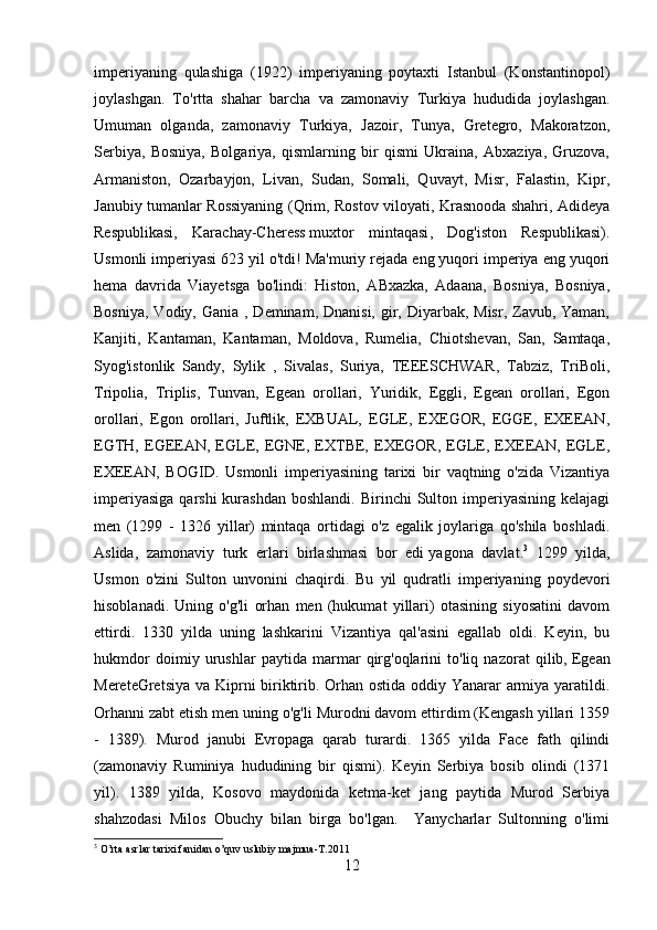 imperiyaning   qulashiga   (1922)   imperiyaning   poytaxti   Istanbul   (Konstantinopol)
joylashgan.   To'rtta   shahar   barcha   va   zamonaviy   Turkiya   hududida   joylashgan.
Umuman   olganda,   zamonaviy   Turkiya,   Jazoir,   Tunya,   Gretegro,   Makoratzon,
Serbiya,   Bosniya,   Bolgariya,   qismlarning   bir   qismi   Ukraina,   Abxaziya,   Gruzova,
Armaniston,   Ozarbayjon,   Livan,   Sudan,   Somali,   Quvayt,   Misr,   Falastin,   Kipr,
Janubiy tumanlar Rossiyaning (Qrim, Rostov viloyati, Krasnooda shahri, Adideya
Respublikasi,   Karachay-Cheress   muxtor   mintaqasi ,   Dog'iston   Respublikasi).
Usmonli imperiyasi 623 yil o'tdi! Ma'muriy rejada eng yuqori imperiya eng yuqori
hema   davrida   Viayetsga   bo'lindi:   Histon,   ABxazka,   Adaana,   Bosniya,   Bosniya,
Bosniya,  Vodiy, Gania , Deminam, Dnanisi,  gir, Diyarbak, Misr,  Zavub, Yaman,
Kanjiti,   Kantaman,   Kantaman,   Moldova,   Rumelia,   Chiotshevan,   San,   Samtaqa,
Syog'istonlik   Sandy,   Sylik   ,   Sivalas,   Suriya,   TEEESCHWAR,   Tabziz,   TriBoli,
Tripolia,   Triplis,   Tunvan,   Egean   orollari,   Yuridik,   Eggli,   Egean   orollari,   Egon
orollari,   Egon   orollari,   Juftlik,   EXBUAL,   EGLE,   EXEGOR,   EGGE,   EXEEAN,
EGTH,  EGEEAN,   EGLE,   EGNE,  EXTBE,   EXEGOR,   EGLE,  EXEEAN,  EGLE,
EXEEAN,   BOGID.   Usmonli   imperiyasining   tarixi   bir   vaqtning   o'zida   Vizantiya
imperiyasiga   qarshi  kurashdan  boshlandi.  Birinchi   Sulton  imperiyasining  kelajagi
men   (1299   -   1326   yillar)   mintaqa   ortidagi   o'z   egalik   joylariga   qo'shila   boshladi.
Aslida,   zamonaviy   turk   erlari   birlashmasi   bor   edi   yagona   davlat . 3
  1299   yilda,
Usmon   o'zini   Sulton   unvonini   chaqirdi.   Bu   yil   qudratli   imperiyaning   poydevori
hisoblanadi.   Uning   o'g'li   orhan   men   (hukumat   yillari)   otasining   siyosatini   davom
ettirdi.   1330   yilda   uning   lashkarini   Vizantiya   qal'asini   egallab   oldi.   Keyin,   bu
hukmdor   doimiy   urushlar   paytida   marmar   qirg'oqlarini   to'liq   nazorat   qilib,   Egean
Merete Gretsiya  va Kiprni biriktirib. Orhan ostida oddiy Yanarar armiya yaratildi.
Orhanni zabt etish men uning o'g'li Murodni davom ettirdim (Kengash yillari 1359
-   1389).   Murod   janubi   Evropaga   qarab   turardi.   1365   yilda   Face   fath   qilindi
(zamonaviy   Ruminiya   hududining   bir   qismi).   Keyin   Serbiya   bosib   olindi   (1371
yil).   1389   yilda,   Kosovo   maydonida   ketma-ket   jang   paytida   Murod   Serbiya
shahzodasi   Milos   Obuchy   bilan   birga   bo'lgan.     Yanycharlar   Sultonning   o'limi
3
 O’rta asrlar tarixi fanidan o’quv uslubiy majmua-T.2011
12