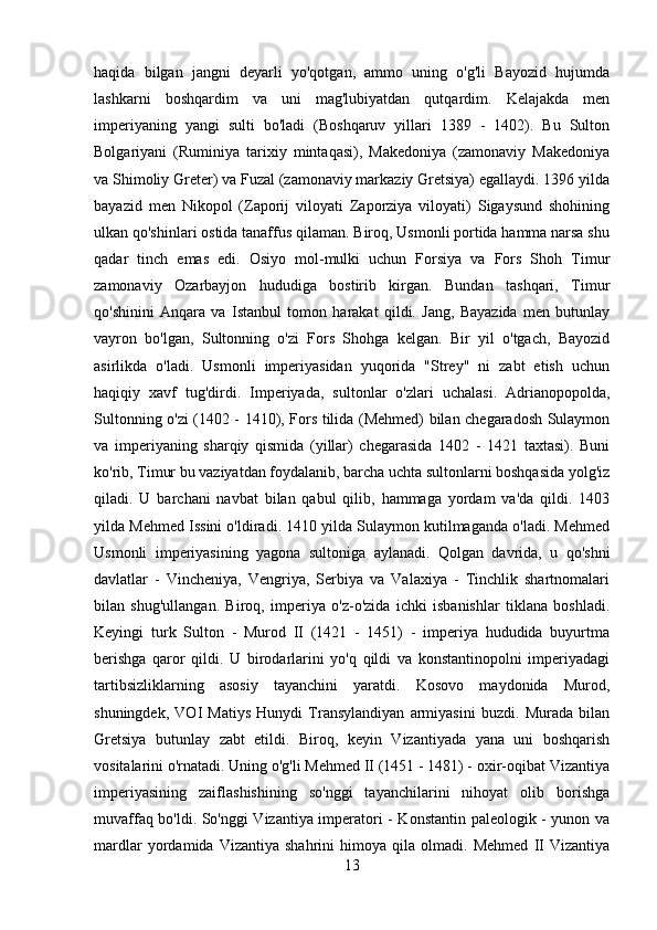 haqida   bilgan   jangni   deyarli   yo'qotgan,   ammo   uning   o'g'li   Bayozid   hujumda
lashkarni   boshqardim   va   uni   mag'lubiyatdan   qutqardim.   Kelajakda   men
imperiyaning   yangi   sulti   bo'ladi   (Boshqaruv   yillari   1389   -   1402).   Bu   Sulton
Bolgariyani   (Ruminiya   tarixiy   mintaqasi),   Makedoniya   (zamonaviy   Makedoniya
va Shimoliy Greter) va Fuzal (zamonaviy markaziy Gretsiya) egallaydi. 1396 yilda
bayazid   men   Nikopol   (Zaporij   viloyati   Zaporziya   viloyati)   Sigaysund   shohining
ulkan qo'shinlari ostida tanaffus qilaman. Biroq, Usmonli portida hamma narsa shu
qadar   tinch   emas   edi.   Osiyo   mol-mulki   uchun   Forsiya   va   Fors   Shoh   Timur
zamonaviy   Ozarbayjon   hududiga   bostirib   kirgan.   Bundan   tashqari,   Timur
qo'shinini   Anqara   va   Istanbul   tomon   harakat   qildi.   Jang,   Bayazida   men   butunlay
vayron   bo'lgan,   Sultonning   o'zi   Fors   Shohga   kelgan.   Bir   yil   o'tgach,   Bayozid
asirlikda   o'ladi.   Usmonli   imperiyasidan   yuqorida   "Strey"   ni   zabt   etish   uchun
haqiqiy   xavf   tug'dirdi.   Imperiyada,   sultonlar   o'zlari   uchalasi.   Adrianopopolda,
Sultonning o'zi (1402 - 1410), Fors tilida (Mehmed) bilan chegaradosh Sulaymon
va   imperiyaning   sharqiy   qismida   (yillar)   chegarasida   1402   -   1421   taxtasi).   Buni
ko'rib, Timur bu vaziyatdan foydalanib, barcha uchta sultonlarni boshqasida yolg'iz
qiladi.   U   barchani   navbat   bilan   qabul   qilib,   hammaga   yordam   va'da   qildi.   1403
yilda Mehmed Issini o'ldiradi. 1410 yilda Sulaymon kutilmaganda o'ladi. Mehmed
Usmonli   imperiyasining   yagona   sultoniga   aylanadi.   Qolgan   davrida,   u   qo'shni
davlatlar   -   Vincheniya,   Vengriya,   Serbiya   va   Valaxiya   -   Tinchlik   shartnomalari
bilan   shug'ullangan.   Biroq,   imperiya   o'z-o'zida   ichki   isbanishlar   tiklana   boshladi.
Keyingi   turk   Sulton   -   Murod   II   (1421   -   1451)   -   imperiya   hududida   buyurtma
berishga   qaror   qildi.   U   birodarlarini   yo'q   qildi   va   konstantinopolni   imperiyadagi
tartibsizliklarning   asosiy   tayanchini   yaratdi.   Kosovo   maydonida   Murod,
shuningdek,   VOI   Matiys   Hunydi   Transylandiyan   armiyasini   buzdi.   Murada   bilan
Gretsiya   butunlay   zabt   etildi.   Biroq,   keyin   Vizantiyada   yana   uni   boshqarish
vositalarini o'rnatadi. Uning o'g'li Mehmed II (1451 - 1481) - oxir-oqibat Vizantiya
imperiyasining   zaiflashishining   so'nggi   tayanchilarini   nihoyat   olib   borishga
muvaffaq bo'ldi. So'nggi Vizantiya imperatori - Konstantin paleologik - yunon va
mardlar   yordamida   Vizantiya   shahrini   himoya   qila   olmadi.   Mehmed   II   Vizantiya
13