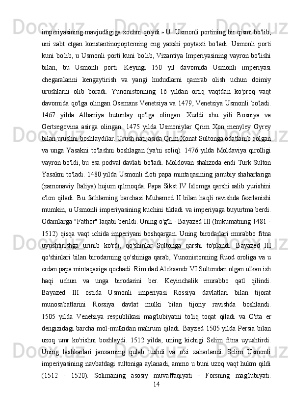 imperiyasining mavjudligiga xochni qo'ydi - U "Usmonli portining bir qismi bo'lib,
uni   zabt   etgan   konstantinopopterning   eng   yaxshi   poytaxti   bo'ladi.   Usmonli   porti
kuni bo'lib, u Usmonli  porti kuni bo'lib, Vizantiya Imperiyasining vayron bo'lishi
bilan,   bu   Usmonli   porti.   Keyingi   150   yil   davomida   Usmonli   imperiyasi
chegaralarini   kengaytirish   va   yangi   hududlarni   qamrab   olish   uchun   doimiy
urushlarni   olib   boradi.   Yunonistonning   16   yildan   ortiq   vaqtdan   ko'proq   vaqt
davomida qo'lga olingan Osemans Venetsiya va 1479, Venetsiya Usmonli bo'ladi.
1467   yilda   Albaniya   butunlay   qo'lga   olingan.   Xuddi   shu   yili   Bosniya   va
Gertsegovina   asirga   olingan.   1475   yilda   Usmoniylar   Qrim   Xon   menyley   Gyrey
bilan urushni boshlaydilar. Urush natijasida Qrim Xonat Sultonga odatlanib qolgan
va unga Yasakni  to'lashni  boshlagan (ya'ni  soliq). 1476 yilda Moldaviya  qirolligi
vayron bo'ldi, bu esa podval davlati bo'ladi. Moldovan shahzoda endi Turk Sulton
Yasakni to'ladi. 1480 yilda Usmonli floti papa mintaqasining janubiy shaharlariga
(zamonaviy Italiya) hujum qilmoqda. Papa Sikst IV Islomga qarshi salib yurishini
e'lon   qiladi.   Bu   fathlarning   barchasi   Muhamed   II   bilan   haqli   ravishda   faxrlanishi
mumkin, u Usmonli imperiyasining kuchini tikladi va imperiyaga buyurtma berdi.
Odamlarga "Fathor" laqabi berildi. Uning o'g'li - Bayazed III (hukumatning 1481 -
1512)   qisqa   vaqt   ichida   imperiyani   boshqargan.   Uning   birodarlari   murabbo   fitna
uyushtirishga   urinib   ko'rdi,   qo'shinlar   Sultonga   qarshi   to'plandi.   Bayazed   III
qo'shinlari  bilan birodarning qo'shiniga qarab, Yunonistonning Ruod oroliga va u
erdan papa mintaqasiga qochadi. Rim dad Aleksandr VI Sultondan olgan ulkan ish
haqi   uchun   va   unga   birodarini   ber.   Keyinchalik   murabbo   qatl   qilindi.
Bayazed   III   ostida   Usmonli   imperiyasi   Rossiya   davlatlari   bilan   tijorat
munosabatlarini   Rossiya   davlat   mulki   bilan   tijoriy   ravishda   boshlandi.
1505   yilda   Venetsiya   respublikasi   mag'lubiyatni   to'liq   toqat   qiladi   va   O'rta   er
dengizidagi  barcha mol-mulkidan mahrum  qiladi. Bayzed 1505 yilda Persia  bilan
uzoq   umr   ko'rishni   boshlaydi.   1512   yilda,   uning   kichigi   Selim   fitna   uyushtirdi.
Uning   lashkarlari   janxarning   qulab   tushdi   va   o'zi   zaharlandi.   Selim   Usmonli
imperiyasining navbatdagi sultoniga aylanadi, ammo u buni uzoq vaqt hukm qildi
(1512   -   1520).   Solimaning   asosiy   muvaffaqiyati   -   Forsning   mag'lubiyati.
14