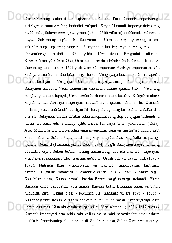 Usmonlilarning   g'alabasi   juda   qiyin   edi.   Natijada   Fors   Usmonli   imperiyasiga
kiritilgan   zamonaviy   Iroq   hududini   yo'qotdi.   Keyin   Usmonli   imperiyasining   eng
kuchli sulti, Sulaymonning Sulaymoni (1520 -1566 yillarda) boshlanadi. Sulaymon
buyuk   Soliimning   o'g'li   edi.   Sulaymon   -   Usmonli   imperiyasining   barcha
sultonlarining   eng   uzoq   vaqtidir.   Sulaymon   bilan   imperiya   o'zining   eng   katta
chegaralariga   erishdi.   1521   yilda   Usmonsizlar   Belgradni   olishadi.
Keyingi   besh   yil   ichida   Oziq-Osmanlar   birinchi   afrikalik   hududlarni   -   Jazoir   va
Tunisni egallab olishadi. 1526 yilda Usmonli imperiyasi Avstriya imperiyasini zabt
etishga urinib ko'rdi. Shu bilan birga, turklar Vengriyaga bostirib kirdi. Budapesht
olib   ketilgan,   Vengriya   Usmonli   imperiyasining   bir   qismi   edi.
Sulaymon   armiyasi   Vena   tomonidan   cho'kindi,   ammo   qamal,   turk   -   Venaning
mag'lubiyati bilan tugaydi, Usmonsizlar hech narsa bilan ketishdi. Kelajakda ularni
engish   uchun   Avstriya   imperiyasi   muvaffaqiyat   qozona   olmadi,   bu   Usmonli
portining kuchi oldida olib borilgan Markaziy Evropaning bir nechta davlatlaridan
biri edi. Sulaymon barcha shtatlar bilan zavqlanishning iloji yo'qligini tushundi, u
mohir   diplomat   edi.   Shunday   qilib,   Birlik   Frantsiya   bilan   yakunlandi   (1535).
Agar Mehmeda II imperiya bilan yana isyonchilar yana va eng katta hududni zabt
etdilar,   shunda   Sulton   Sulaymonda,   imperiya   maydonchasi   eng   katta   maydonga
aylandi. Selim II (Hukumat yillari 1566 - 1574) - o'g'li Sulaymon ajoyib. Otaning
o'limidan   keyin   Sulton   bo'ladi.   Uning   hukmronligi   davrida   Usmonli   imperiyasi
Venetsiya  respublikasi  bilan  urushga   qo'shildi.  Urush  uch  yil  davom   etdi  (1570 -
1573).   Natijada   Kipr   Venetsiyalik   va   Usmonli   imperiyasiga   kiritilgan.
Murod   III   (yillar   davomida   hukmronlik   qilish   1574   -   1595)   -   Salim   o'g'li.
Shu   bilan   birga,   Sulton   deyarli   barcha   Forsni   mag'lubiyatga   uchratdi,   Yaqin
Sharqda   kuchli   raqobatchi   yo'q   qilindi.   Kavkaz   butun   Eronning   butun   va   butun
hududiga   kirdi.   Uning   o'g'li   -   Mehmed   III   (hukumat   yillari   1595   -   1603)   -
Sultonskiy   taxti   uchun   kurashda   qonxo'r   Sulton   qilich   bo'ldi.   Emperiyadagi   kuch
uchun kurashda 19 ta aka-ukalarini qatl qildi. Men Ahmed i (1603 - 1617 taxta) -
Usmonli   imperiyasi   asta-sekin   zabt   etilishi   va   hajmini   pasaytirishni   sekinlashtira
boshladi. Imperiyaning oltin davri o'tdi. Shu bilan birga, Sulton Usmonim Avstriya
15