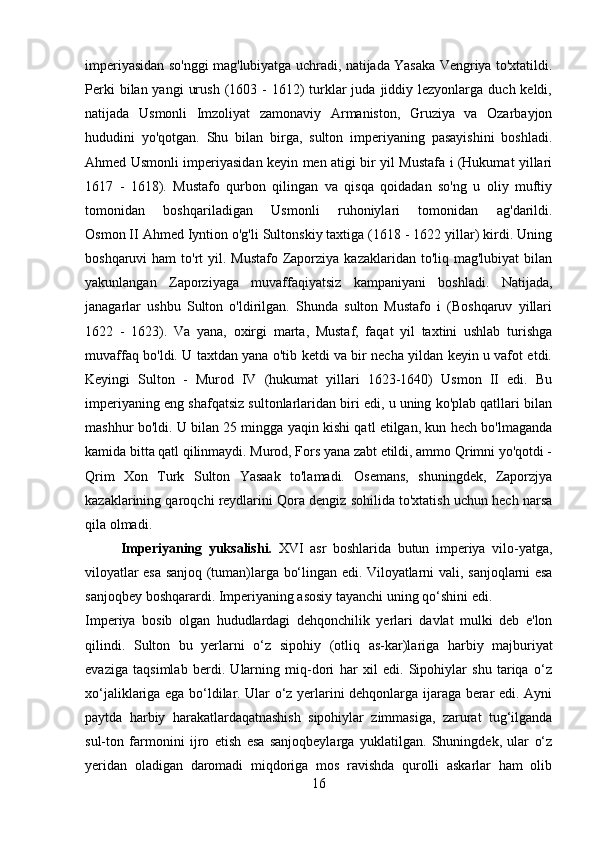 imperiyasidan so'nggi mag'lubiyatga uchradi, natijada Yasaka Vengriya to'xtatildi.
Perki   bilan yangi   urush  (1603  -  1612)   turklar  juda  jiddiy lezyonlarga  duch keldi,
natijada   Usmonli   Imzoliyat   zamonaviy   Armaniston,   Gruziya   va   Ozarbayjon
hududini   yo'qotgan.   Shu   bilan   birga,   sulton   imperiyaning   pasayishini   boshladi.
Ahmed Usmonli imperiyasidan keyin men atigi bir yil Mustafa i (Hukumat yillari
1617   -   1618).   Mustafo   qurbon   qilingan   va   qisqa   qoidadan   so'ng   u   oliy   muftiy
tomonidan   boshqariladigan   Usmonli   ruhoniylari   tomonidan   ag'darildi.
Osmon II Ahmed Iyntion o'g'li Sultonskiy taxtiga (1618 - 1622 yillar) kirdi. Uning
boshqaruvi  ham  to'rt  yil. Mustafo Zaporziya  kazaklaridan to'liq mag'lubiyat  bilan
yakunlangan   Zaporziyaga   muvaffaqiyatsiz   kampaniyani   boshladi.   Natijada,
janagarlar   ushbu   Sulton   o'ldirilgan.   Shunda   sulton   Mustafo   i   (Boshqaruv   yillari
1622   -   1623).   Va   yana,   oxirgi   marta,   Mustaf,   faqat   yil   taxtini   ushlab   turishga
muvaffaq bo'ldi. U taxtdan yana o'tib ketdi va bir necha yildan keyin u vafot etdi.
Keyingi   Sulton   -   Murod   IV   (hukumat   yillari   1623-1640)   Usmon   II   edi.   Bu
imperiyaning eng shafqatsiz sultonlarlaridan biri edi, u uning ko'plab qatllari bilan
mashhur bo'ldi. U bilan 25 mingga yaqin kishi qatl etilgan, kun hech bo'lmaganda
kamida bitta qatl qilinmaydi. Murod, Fors yana zabt etildi, ammo Qrimni yo'qotdi -
Qrim   Xon   Turk   Sulton   Yasaak   to'lamadi.   Osemans,   shuningdek,   Zaporzjya
kazaklarining qaroqchi reydlarini Qora dengiz sohilida to'xtatish uchun hech narsa
qila olmadi.
Imperiyaning   yuksalishi.   XVI   asr   boshlarida   butun   imperiya   vilo-yatga,
viloyatlar esa   sanjoq   (tuman)larga bo‘lingan edi. Viloyatlarni   vali , sanjoqlarni esa
sanjoqbey  boshqarardi. Imperiyaning asosiy tayanchi uning qo‘shini edi. 
Imperiya   bosib   olgan   hududlardagi   dehqonchilik   yerlari   davlat   mulki   deb   e'lon
qilindi.   Sulton   bu   yerlarni   o‘z   sipohiy   (otliq   as-kar)lariga   harbiy   majburiyat
evaziga   taqsimlab   berdi.   Ularning   miq-dori   har   xil   edi.   Sipohiylar   shu   tariqa   o‘z
xo‘jaliklariga ega bo‘ldilar. Ular o‘z yerlarini dehqonlarga ijaraga berar edi. Ayni
paytda   harbiy   harakatlardaqatnashish   sipohiylar   zimmasiga,   zarurat   tug‘ilganda
sul-ton   farmonini   ijro   etish   esa   sanjoqbeylarga   yuklatilgan.   Shuningdek,   ular   o‘z
yeridan   oladigan   daromadi   miqdoriga   mos   ravishda   qurolli   askarlar   ham   olib
16