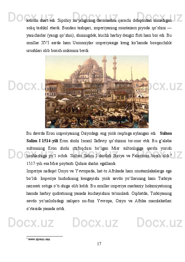 kelishi   shart   edi.   Sipohiy  xo‘jaligining   daromadini   ijarachi   dehqondan   olinadigan
soliq   tashkil   etardi.   Bundan   tashqari,   imperiyaning   muntazam   piyoda   qo‘shini   —
yanicharlar  (yangi qo‘shin), shuningdek, kuchli harbiy dengiz floti ham bor edi. Bu
omillar   XVI   asrda   ham   Usmoniylar   imperiyasiga   keng   ko‘lamda   bosqinchilik
urushlari olib borish imkonini berdi. 
                 
Bu davrda Eron imperiyaning Osiyodagi eng yirik raqibiga aylangan edi.    Sulton
Salim   I   1514-yili   Eron   shohi   Ismoil   Safaviy   qo‘shinini   tor-mor   etdi.   Bu   g‘alaba
sultonning   Eron   shohi   ittifoqchisi   bo‘lgan   Misr   sultonligiga   qarshi   yurish
boshlashiga   yo‘l   ochdi.   Sulton   Salim   I   dastlab   Suriya   va   Falastinni   bosib   oldi. 4
1517-yili  esa Misr poytaxti Qohira shahri egallandi. 
Imperiya nafaqat  Osiyo va Yevropada, hat-to Afrikada ham mustamlakalarga ega
bo‘ldi.   Imperiya   hududining   kengayishi   yirik   savdo   yo‘llarining   ham   Turkiya
nazorati ostiga o‘ti-shiga olib keldi. Bu omillar imperiya markaziy hokimiyatining
hamda   harbiy   qudratining   yanada   kuchayishini   ta'minladi.   Oqibatda,   Turkiyaning
savdo   yo‘nalishidagi   xalqaro   nu-fuzi   Yevropa,   Osiyo   va   Afrika   mamlakatlari
o‘rtasida yanada ortdi.
4
 www.ziyouz.com
17 