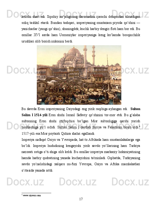 kelishi   shart   edi.   Sipohiy  xo‘jaligining   daromadini   ijarachi   dehqondan   olinadigan
soliq   tashkil   etardi.   Bundan   tashqari,   imperiyaning   muntazam   piyoda   qo‘shini   —
yanicharlar  (yangi qo‘shin), shuningdek, kuchli harbiy dengiz floti ham bor edi. Bu
omillar   XVI   asrda   ham   Usmoniylar   imperiyasiga   keng   ko‘lamda   bosqinchilik
urushlari olib borish imkonini berdi. 
                 
Bu davrda Eron imperiyaning Osiyodagi eng yirik raqibiga aylangan edi.    Sulton
Salim   I   1514-yili   Eron   shohi   Ismoil   Safaviy   qo‘shinini   tor-mor   etdi.   Bu   g‘alaba
sultonning   Eron   shohi   ittifoqchisi   bo‘lgan   Misr   sultonligiga   qarshi   yurish
boshlashiga   yo‘l   ochdi.   Sulton   Salim   I   dastlab   Suriya   va   Falastinni   bosib   oldi. 4
1517-yili  esa Misr poytaxti Qohira shahri egallandi. 
Imperiya nafaqat  Osiyo va Yevropada, hat-to Afrikada ham mustamlakalarga ega
bo‘ldi.   Imperiya   hududining   kengayishi   yirik   savdo   yo‘llarining   ham   Turkiya
nazorati ostiga o‘ti-shiga olib keldi. Bu omillar imperiya markaziy hokimiyatining
hamda   harbiy   qudratining   yanada   kuchayishini   ta'minladi.   Oqibatda,   Turkiyaning
savdo   yo‘nalishidagi   xalqaro   nu-fuzi   Yevropa,   Osiyo   va   Afrika   mamlakatlari
o‘rtasida yanada ortdi.
4
 www.ziyouz.com
17