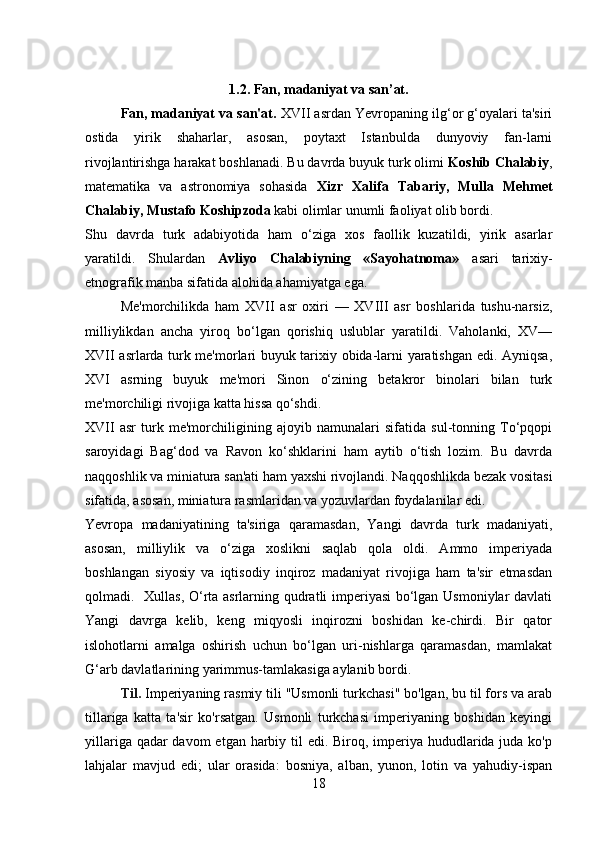 1. 2.  Fan, madaniyat va san’at.
Fan, madaniyat va san'at.  XVII asrdan Yevropaning ilg‘or g‘oyalari ta'siri
ostida   yirik   shaharlar,   asosan,   poytaxt   Istanbulda   dunyoviy   fan-larni
rivojlantirishga harakat boshlanadi. Bu davrda buyuk turk olimi  Koshib Chalabiy ,
matematika   va   astronomiya   sohasida   Xizr   Xalifa   Tabariy,   Mulla   Mehmet
Chalabiy, Mustafo Koshipzoda  kabi olimlar unumli faoliyat olib bordi. 
Shu   davrda   turk   adabiyotida   ham   o‘ziga   xos   faollik   kuzatildi,   yirik   asarlar
yaratildi.   Shulardan   Avliyo   Chalabiyning   «Sayohatnoma»   asari   tarixiy-
etnografik manba sifatida alohida ahamiyatga ega. 
Me'morchilikda   ham   XVII   asr   oxiri   —   XVIII   asr   boshlarida   tushu-narsiz,
milliylikdan   ancha   yiroq   bo‘lgan   qorishiq   uslublar   yaratildi.   Vaholanki,   XV—
XVII asrlarda turk me'morlari buyuk tarixiy obida-larni yaratishgan edi. Ayniqsa,
XVI   asrning   buyuk   me'mori   Sinon   o‘zining   betakror   binolari   bilan   turk
me'morchiligi rivojiga katta hissa qo‘shdi. 
XVII   asr   turk   me'morchiligining   ajoyib   namunalari   sifatida   sul-tonning   To‘pqopi
saroyidagi   Bag‘dod   va   Ravon   ko‘shklarini   ham   aytib   o‘tish   lozim.   Bu   davrda
naqqoshlik va miniatura san'ati ham yaxshi rivojlandi. Naqqoshlikda bezak vositasi
sifatida, asosan, miniatura rasmlaridan va yozuvlardan foydalanilar edi. 
Yevropa   madaniyatining   ta'siriga   qaramasdan,   Yangi   davrda   turk   madaniyati,
asosan,   milliylik   va   o‘ziga   xoslikni   saqlab   qola   oldi.   Ammo   imperiyada
boshlangan   siyosiy   va   iqtisodiy   inqiroz   madaniyat   rivojiga   ham   ta'sir   etmasdan
qolmadi.    Xullas, O‘rta asrlarning qudratli imperiyasi bo‘lgan Usmoniylar davlati
Yangi   davrga   kelib,   keng   miqyosli   inqirozni   boshidan   ke-chirdi.   Bir   qator
islohotlarni   amalga   oshirish   uchun   bo‘lgan   uri-nishlarga   qaramasdan,   mamlakat
G‘arb davlatlarining yarimmus-tamlakasiga aylanib bordi.  
Til.   Imperiyaning rasmiy tili "Usmonli turkchasi" bo'lgan, bu til fors va arab
tillariga   katta   ta'sir   ko'rsatgan.   Usmonli   turkchasi   imperiyaning   boshidan   keyingi
yillariga qadar davom  etgan harbiy til edi. Biroq, imperiya hududlarida juda ko'p
lahjalar   mavjud   edi;   ular   orasida:   bosniya,   alban,   yunon,   lotin   va   yahudiy-ispan
18 