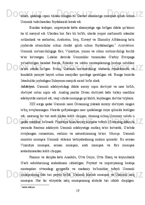 tillari,   qadimgi   ispan   tilidan   olingan   til.   Davlat   idoralariga   murojaat   qilish   uchun
Usmonli turkchasidan foydalanish kerak edi.
Bundan   tashqari,   imperiyada   katta   ahamiyatga   ega   bo'lgan   ikkita   qo'shimc
ha   til   mavjud   edi.   Ulardan   biri   fors   tili   bo'lib,   ularda   yuqori   ma'lumotli   odamlar
so'zlashadi   va   arabiston,   Arabiston,   Iroq,   Kuvayt   va   Shimoliy   Afrikaning   ba'zi
joylarida   islomchilar   uchun   ibodat   qilish   uchun   foydalanilgan. 5
  Arxitektura.
Usmonli   me'morchiligiga   fors,   Vizantiya,   yunon   va   islom   me'morchiligi   kuchli
ta'sir   ko'rsatgan.   Lolalar   davrida   Usmonlilar   tomonidan   G'arbiy   Evropaga
yo'naltirilgan   harakat   Barok,   Rokoko   va   ushbu   mintaqalarning   boshqa   uslublari
ta'siri   ostida   bo'lgan.   Biroq,   Usmonli   me'morchiligi   shaharni   rejalashtirish   va
kundalik   jamiyat   hayoti   uchun   masjidlar   qurishga   qaratilgan   edi.   Bunga   hozirda
Istanbulda joylashgan Sulaymon masjidi misol bo'la oladi.
Adabiyot.   Usmonli   adabiyotidagi   ikkita   asosiy   oqim   she'riyat   va   nasr   bo'lib,
she'riyat   ustun   oqim   edi.   Analog   janrlar   Divan   she'riyati   kabi   turkiy   mashhur
adabiyotda mavjud edi; vaqt ichida musiqaga qo'shilib, kuylangan she'rlar to'plami.
XIX  asrga  qadar  Usmonli  nasri   Divanning yuksak   ramziy  she'riyati   singari
to'liq rivojlanmagan. Nasrda qofiyalangan nasr qoidalariga rioya qilinishi kutilgan
edi; nasrning bir turi arab tilidan kelib chiqqan, shuning uchun Usmoniy uslubi u
qadar mashhur bo'lmadi. Frantsiya bilan tarixiy aloqalar tufayli 19-asrning ikkinchi
yarmida   frantsuz   adabiyoti   Usmonli   adabiyotiga   mutlaq   ta'sir   ko'rsatdi;   G'arbda
rivojlangan   romantizm,   realizm   va   naturalizmning   ta'siri.   Musiqa.   Usmonli
mumtoz   musiqasi   Usmonli   elitasini   tarbiyalashning   muhim   qismidir.   Bu   asosan
Vizantiya   musiqasi,   arman   musiqasi,   arab   musiqasi   va   fors   musiqasi
aralashmasidan kelib chiqqan.
Pianino   va   skripka   kabi   Anadolu,   O'rta   Osiyo,   O'rta   Sharq   va   keyinchalik
G'arb   asboblarining   aralashmasi   ishlatilgan.   Poytaxt   va   imperiyaning   boshqa
mintaqalari   o'rtasidagi   geografik   va   madaniy   bo'linishlar   tufayli   Usmonli
musiqasining   ikki   turi   paydo   bo'ldi:   Usmonli   klassik   musiqasi   va   Usmonli   xalq
musiqasi.   Har   bir   viloyatda   xalq   musiqasining   alohida   turi   ishlab   chiqilgan.
5
 www.wiki.ru
19