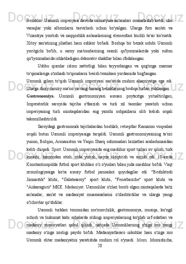 Bezaklar.  Usmonli imperiyasi davrida miniatyura an'analari ommalashib ketdi, ular
varaqlar   yoki   albomlarni   tasvirlash   uchun   bo'yalgan.   Ularga   fors   san'ati   va
Vizantiya   yoritish   va   naqqoshlik   an'analarining   elementlari   kuchli   ta'sir   ko'rsatdi.
Xitoy   san'atining   jihatlari   ham   oshkor   bo'ladi.   Boshqa   bir   bezak   uslubi   Usmonli
yoritgichi   bo'lib,   u   saroy   ma'murlarining   rasmli   qo'lyozmalarida   yoki   sulton
qo'lyozmalarida ishlatiladigan dekorativ shakllar bilan ifodalangan.
Ushbu   qismlar   islom   xattotligi   bilan   tayyorlangan   va   qog'ozga   marmar
to'qimalariga o'xshash to'qimalarni berish texnikasi yordamida bog'langan.
Usmonli   gilam   to'qish   Usmonli   imperiyasi   san'atida   muhim   ahamiyatga   ega   edi.
Ularga diniy ramziy ma'no va rang-barang bezaklarning boshqa turlari yuklangan.
Gastronomiya.   Usmonli   gastronomiyasi   asosan   poytaxtga   yo'naltirilgan;
Imperatorlik   saroyida   tajriba   o'tkazish   va   turli   xil   taomlar   yaratish   uchun
imperiyaning   turli   mintaqalaridan   eng   yaxshi   oshpazlarni   olib   kelish   orqali
takomillashtirildi.
Saroydagi   gastronomik   tajribalardan   boshlab,   retseptlar   Ramazon   voqealari
orqali   butun   Usmonli   imperiyasiga   tarqaldi.   Usmonli   gastronomiyasining   ta'siri
yunon, Bolqon, Armaniston va Yaqin Sharq oshxonalari lazzatlari aralashmasidan
kelib chiqadi.  Sport.  Usmonli imperiyasida eng mashhur sport turlari ov qilish, turk
kurashi,   kamondan   otish,   otda   yurish,   nayza   uloqtirish   va   suzish   edi.   19-asrda
Konstantinopolda futbol sport klublari o'z o'yinlari bilan juda mashhur bo'ldi. Vaqt
xronologiyasiga   ko'ra   asosiy   futbol   jamoalari   quyidagilar   edi:   "Beshiktosh
Jimnastik"   klubi,   "Galatasaroy"   sport   klubi,   "Fenerbaxche"   sport   klubi   va
"Ankaragücü" MKE.  Madaniyat.  Usmonlilar o'zlari bosib olgan mintaqalarda ba'zi
an'analar,   san'at   va   madaniyat   muassasalarini   o'zlashtirdilar   va   ularga   yangi
o'lchovlar qo'shdilar.
Usmonli   turklari   tomonidan   me'morchilik,   gastronomiya,   musiqa,   ko'ngil
ochish va  hukumat  kabi  sohalarda oldingi  imperiyalarning ko'plab urf-odatlari  va
madaniy   xususiyatlari   qabul   qilindi,   natijada   Usmonlilarning   o'ziga   xos   yangi
madaniy   o'ziga   xosligi   paydo   bo'ldi.   Madaniyatlararo   nikohlar   ham   o'ziga   xos
Usmonli   elitar   madaniyatini   yaratishda   muhim   rol   o'ynadi.   Islom.   Ishonishicha,
20