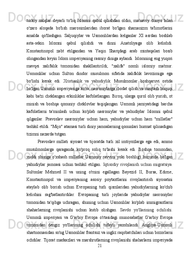 turkiy   xalqlar   deyarli   to'liq   Islomni   qabul   qilishdan   oldin,   ma'naviy   dunyo   bilan
o'zaro   aloqada   bo'lish   marosimlaridan   iborat   bo'lgan   shamanizm   ta'limotlarini
amalda   qo'llashgan.   Saljuqiylar   va   Usmonlilardan   kelganlar   XI   asrdan   boshlab
asta-sekin   Islomni   qabul   qilishdi   va   dinni   Anatoliyaga   olib   kelishdi.
Konstantinopol   zabt   etilgandan   va   Yaqin   Sharqdagi   arab   mintaqalari   bosib
olingandan keyin Islom imperiyaning rasmiy diniga aylandi. Islomning eng yuqori
mavqei   xalifalik   tomonidan   shakllantirildi;   "xalifa"   nomli   islomiy   ma'mur.
Usmonlilar   uchun   Sulton   dindor   musulmon   sifatida   xalifalik   lavozimiga   ega
bo'lishi   kerak   edi.   Xristianlik   va   yahudiylik.   Musulmonlar   boshqaruvi   ostida
bo'lgan Usmonli imperiyasiga ko'ra, nasroniylarga ibodat qilish va maqtash huquqi
kabi ba'zi cheklangan erkinliklar kafolatlangan. Biroq, ularga qurol olib yurish, ot
minish   va   boshqa   qonuniy   cheklovlar   taqiqlangan.   Usmonli   jamiyatidagi   barcha
kafolatlarni   ta'minlash   uchun   ko'plab   nasroniylar   va   yahudiylar   Islomni   qabul
qilganlar.   Pravoslav   nasroniylar   uchun   ham,   yahudiylar   uchun   ham   "millatlar"
tashkil etildi. "Mijo" atamasi turli diniy jamoalarning qonunlari hurmat qilinadigan
tizimni nazarda tutgan.
Pravoslav   millati   siyosat   va   tijoratda   turli   xil   imtiyozlarga   ega   edi,   ammo
musulmonlarga   qaraganda   ko'proq   soliq   to'lashi   kerak   edi.   Boshqa   tomondan,
xuddi   shunga   o'xshash   millatlar   Usmoniy   ravvini   yoki   boshlig'i   huzurida   bo'lgan
yahudiylar   jamoasi   uchun   tashkil   etilgan.   Iqtisodiy   rivojlanish   uchun   migratsiya.
Sultonlar   Mehmed   II   va   uning   o'rnini   egallagan   Bayezid   II,   Bursa,   Edirne,
Konstantinopol   va   imperiyaning   asosiy   poytaxtlarini   rivojlantirish   siyosatini
ataylab   olib   borish   uchun   Evropaning   turli   qismlaridan   yahudiylarning   ko'chib
kelishini   rag'batlantirdilar.   Evropaning   turli   joylarida   yahudiylar   nasroniylar
tomonidan   ta'qibga   uchragan,   shuning   uchun   Usmonlilar   ko'plab   immigrantlarni
shaharlarning   rivojlanishi   uchun   kutib   olishgan.   Savdo   yo'llarining   ochilishi.
Usmonli   imperiyasi   va   G'arbiy   Evropa   o'rtasidagi   munosabatlar   G'arbiy   Evropa
tomonidan   dengiz   yo'llarining   ochilishi   tufayli   yaxshilandi.   Angliya-Usmonli
shartnomasidan so'ng Usmonlilar frantsuz va ingliz raqobatchilari uchun bozorlarni
ochdilar. Tijorat markazlari va marshrutlarning rivojlanishi shaharlarni imperiyada
21