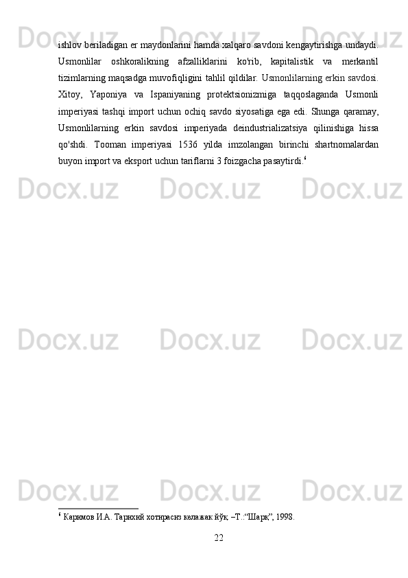ishlov beriladigan er maydonlarini hamda xalqaro savdoni kengaytirishga undaydi.
Usmonlilar   oshkoralikning   afzalliklarini   ko'rib,   kapitalistik   va   merkantil
tizimlarning maqsadga muvofiqligini tahlil qildilar.   Usmonlilarning erkin savdosi.
Xitoy,   Yaponiya   va   Ispaniyaning   protektsionizmiga   taqqoslaganda   Usmonli
imperiyasi   tashqi  import   uchun  ochiq  savdo   siyosatiga   ega  edi.  Shunga  qaramay,
Usmonlilarning   erkin   savdosi   imperiyada   deindustrializatsiya   qilinishiga   hissa
qo'shdi.   Tooman   imperiyasi   1536   yilda   imzolangan   birinchi   shartnomalardan
buyon import va eksport uchun tariflarni 3 foizgacha pasaytirdi. 6
6
  Каримов И.А. Тарихий хотирасиз келажак йўқ. –Т.:“Шарқ”, 1998.
22 