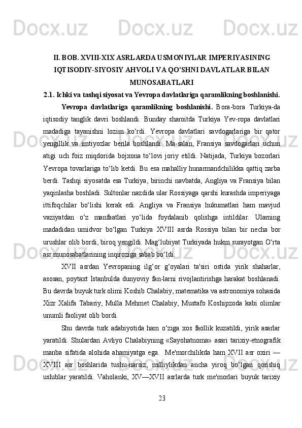 II. BOB.  XVIII-XIX ASRLARDA USMONIYLAR IMPERIYASINING
IQTISODIY-SIYOSIY AHVOLI VA QO’SHNI DAVLATLAR BILAN
MUNOSABATLARI
2.1. Ichki va tashqi siyosat va Yevropa davlatlariga qaramlikning boshlanishi.
Yevropa   davlatlariga   qaramlikning   boshlanishi .   Bora-bora   Turkiya-da
iqtisodiy   tanglik   davri   boshlandi.   Bunday   sharoitda   Turkiya   Yev-ropa   davlatlari
madadiga   tayanishni   lozim   ko‘rdi.   Yevropa   davlatlari   savdogarlariga   bir   qator
yengillik   va   imtiyozlar   berila   boshlandi.   Ma-salan,   Fransiya   savdogarlari   uchun
atigi   uch   foiz   miqdorida   bojxona   to‘lovi   joriy   etildi.   Natijada,   Turkiya   bozorlari
Yevropa tovarlariga to‘lib ketdi. Bu esa mahalliy hunarmandchilikka qattiq zarba
berdi. Tashqi  siyosatda esa Turkiya, birinchi navbatda, Angliya va Fransiya bilan
yaqinlasha boshladi. Sultonlar nazdida ular Rossiyaga qarshi kurashda imperiyaga
ittifoqchilar   bo‘lishi   kerak   edi.   Angliya   va   Fransiya   hukumatlari   ham   mavjud
vaziyatdan   o‘z   manfaatlari   yo‘lida   foydalanib   qolishga   intildilar.   Ularning
madadidan   umidvor   bo‘lgan   Turkiya   XVIII   asrda   Rossiya   bilan   bir   necha   bor
urushlar olib bordi, biroq yengildi. Mag‘lubiyat Turkiyada hukm surayotgan O‘rta
asr munosabatlarining inqiroziga sabab bo‘ldi. 
XVII   asrdan   Yevropaning   ilg‘or   g‘oyalari   ta'siri   ostida   yirik   shaharlar,
asosan,  poytaxt  Istanbulda dunyoviy fan-larni  rivojlantirishga  harakat  boshlanadi.
Bu davrda buyuk turk olimi  Koshib Chalabiy , matematika va astronomiya sohasida
Xizr   Xalifa   Tabariy,   Mulla   Mehmet   Chalabiy,   Mustafo   Koshipzoda   kabi   olimlar
unumli faoliyat olib bordi. 
Shu   davrda   turk   adabiyotida   ham   o‘ziga   xos   faollik   kuzatildi,   yirik   asarlar
yaratildi.   Shulardan   Avliyo   Chalabiyning   «Sayohatnoma»   asari   tarixiy-etnografik
manba   sifatida   alohida   ahamiyatga   ega.     Me'morchilikda   ham   XVII   asr   oxiri   —
XVIII   asr   boshlarida   tushu-narsiz,   milliylikdan   ancha   yiroq   bo‘lgan   qorishiq
uslublar   yaratildi.   Vaholanki,   XV—XVII   asrlarda   turk   me'morlari   buyuk   tarixiy
23 