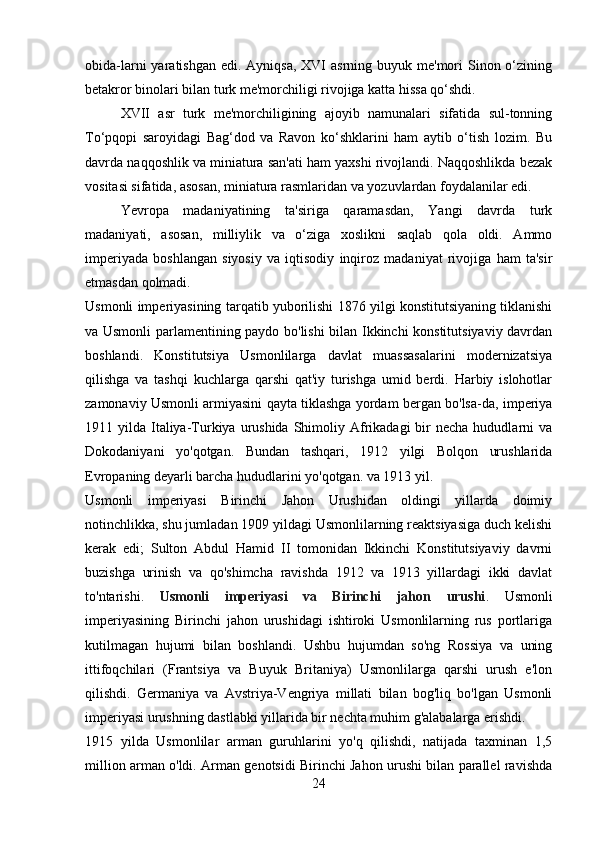 obida-larni  yaratishgan edi.  Ayniqsa, XVI  asrning buyuk me'mori  Sinon o‘zining
betakror binolari bilan turk me'morchiligi rivojiga katta hissa qo‘shdi. 
XVII   asr   turk   me'morchiligining   ajoyib   namunalari   sifatida   sul-tonning
To‘pqopi   saroyidagi   Bag‘dod   va   Ravon   ko‘shklarini   ham   aytib   o‘tish   lozim.   Bu
davrda naqqoshlik va miniatura san'ati ham yaxshi rivojlandi. Naqqoshlikda bezak
vositasi sifatida, asosan, miniatura rasmlaridan va yozuvlardan foydalanilar edi. 
Yevropa   madaniyatining   ta'siriga   qaramasdan,   Yangi   davrda   turk
madaniyati,   asosan,   milliylik   va   o‘ziga   xoslikni   saqlab   qola   oldi.   Ammo
imperiyada   boshlangan   siyosiy   va   iqtisodiy   inqiroz   madaniyat   rivojiga   ham   ta'sir
etmasdan qolmadi.
Usmonli imperiyasining tarqatib yuborilishi 1876 yilgi konstitutsiyaning tiklanishi
va Usmonli parlamentining paydo bo'lishi bilan Ikkinchi konstitutsiyaviy davrdan
boshlandi.   Konstitutsiya   Usmonlilarga   davlat   muassasalarini   modernizatsiya
qilishga   va   tashqi   kuchlarga   qarshi   qat'iy   turishga   umid   berdi.   Harbiy   islohotlar
zamonaviy Usmonli armiyasini qayta tiklashga yordam bergan bo'lsa-da, imperiya
1911 yilda  Italiya-Turkiya  urushida  Shimoliy Afrikadagi  bir  necha  hududlarni  va
Dokodaniyani   yo'qotgan.   Bundan   tashqari,   1912   yilgi   Bolqon   urushlarida
Evropaning deyarli barcha hududlarini yo'qotgan. va 1913 yil.
Usmonli   imperiyasi   Birinchi   Jahon   Urushidan   oldingi   yillarda   doimiy
notinchlikka, shu jumladan 1909 yildagi Usmonlilarning reaktsiyasiga duch kelishi
kerak   edi;   Sulton   Abdul   Hamid   II   tomonidan   Ikkinchi   Konstitutsiyaviy   davrni
buzishga   urinish   va   qo'shimcha   ravishda   1912   va   1913   yillardagi   ikki   davlat
to'ntarishi.   Usmonli   imperiyasi   va   Birinchi   jahon   urushi .   Usmonli
imperiyasining   Birinchi   jahon   urushidagi   ishtiroki   Usmonlilarning   rus   portlariga
kutilmagan   hujumi   bilan   boshlandi.   Ushbu   hujumdan   so'ng   Rossiya   va   uning
ittifoqchilari   (Frantsiya   va   Buyuk   Britaniya)   Usmonlilarga   qarshi   urush   e'lon
qilishdi.   Germaniya   va   Avstriya-Vengriya   millati   bilan   bog'liq   bo'lgan   Usmonli
imperiyasi urushning dastlabki yillarida bir nechta muhim g'alabalarga erishdi.
1915   yilda   Usmonlilar   arman   guruhlarini   yo'q   qilishdi,   natijada   taxminan   1,5
million arman o'ldi. Arman genotsidi Birinchi Jahon urushi bilan parallel ravishda
24