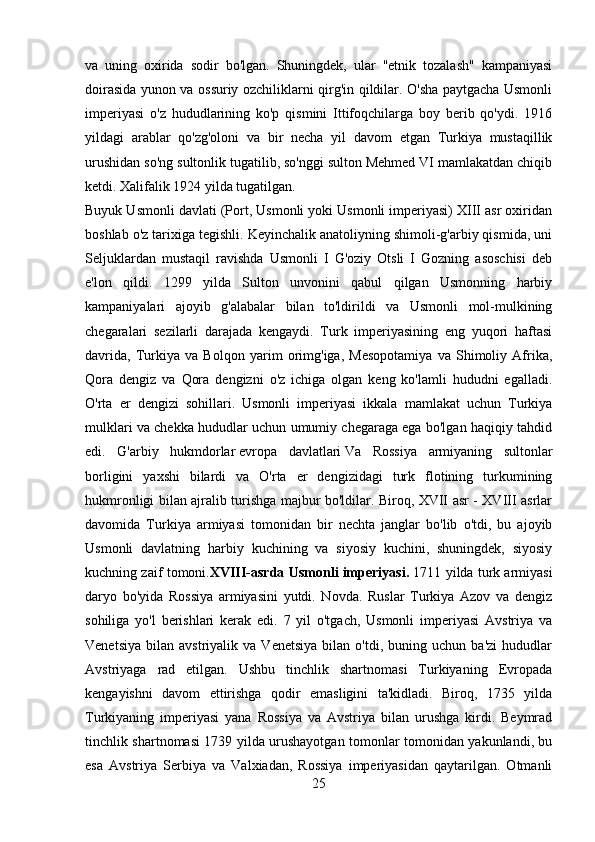 va   uning   oxirida   sodir   bo'lgan.   Shuningdek,   ular   "etnik   tozalash"   kampaniyasi
doirasida yunon va ossuriy ozchiliklarni qirg'in qildilar. O'sha paytgacha Usmonli
imperiyasi   o'z   hududlarining   ko'p   qismini   Ittifoqchilarga   boy   berib   qo'ydi.   1916
yildagi   arablar   qo'zg'oloni   va   bir   necha   yil   davom   etgan   Turkiya   mustaqillik
urushidan so'ng sultonlik tugatilib, so'nggi sulton Mehmed VI mamlakatdan chiqib
ketdi. Xalifalik 1924 yilda tugatilgan. 
Buyuk Usmonli davlati (Port, Usmonli yoki Usmonli imperiyasi) XIII asr oxiridan
boshlab o'z tarixiga tegishli. Keyinchalik anatoliyning shimoli-g'arbiy qismida, uni
Seljuklardan   mustaqil   ravishda   Usmonli   I   G'oziy   Otsli   I   Gozning   asoschisi   deb
e'lon   qildi.   1299   yilda   Sulton   unvonini   qabul   qilgan   Usmonning   harbiy
kampaniyalari   ajoyib   g'alabalar   bilan   to'ldirildi   va   Usmonli   mol-mulkining
chegaralari   sezilarli   darajada   kengaydi.   Turk   imperiyasining   eng   yuqori   haftasi
davrida,   Turkiya   va   Bolqon   yarim   orimg'iga,   Mesopotamiya   va   Shimoliy   Afrika,
Qora   dengiz   va   Qora   dengizni   o'z   ichiga   olgan   keng   ko'lamli   hududni   egalladi.
O'rta   er   dengizi   sohillari.   Usmonli   imperiyasi   ikkala   mamlakat   uchun   Turkiya
mulklari va chekka hududlar uchun umumiy chegaraga ega bo'lgan haqiqiy tahdid
edi.   G'arbiy   hukmdorlar   evropa   davlatlari   Va   Rossiya   armiyaning   sultonlar
borligini   yaxshi   bilardi   va   O'rta   er   dengizidagi   turk   flotining   turkumining
hukmronligi bilan ajralib turishga majbur bo'ldilar. Biroq, XVII asr - XVIII asrlar
davomida   Turkiya   armiyasi   tomonidan   bir   nechta   janglar   bo'lib   o'tdi,   bu   ajoyib
Usmonli   davlatning   harbiy   kuchining   va   siyosiy   kuchini,   shuningdek,   siyosiy
kuchning zaif tomoni. XVIII-asrda Usmonli imperiyasi.  1711 yilda turk armiyasi
daryo   bo'yida   Rossiya   armiyasini   yutdi.   Novda.   Ruslar   Turkiya   Azov   va   dengiz
sohiliga   yo'l   berishlari   kerak   edi.   7   yil   o'tgach,   Usmonli   imperiyasi   Avstriya   va
Venetsiya   bilan   avstriyalik  va   Venetsiya   bilan   o'tdi,  buning   uchun   ba'zi   hududlar
Avstriyaga   rad   etilgan.   Ushbu   tinchlik   shartnomasi   Turkiyaning   Evropada
kengayishni   davom   ettirishga   qodir   emasligini   ta'kidladi.   Biroq,   1735   yilda
Turkiyaning   imperiyasi   yana   Rossiya   va   Avstriya   bilan   urushga   kirdi.   Beymrad
tinchlik shartnomasi 1739 yilda urushayotgan tomonlar tomonidan yakunlandi, bu
esa   Avstriya   Serbiya   va   Valxiadan,   Rossiya   imperiyasidan   qaytarilgan.   Otmanli
25