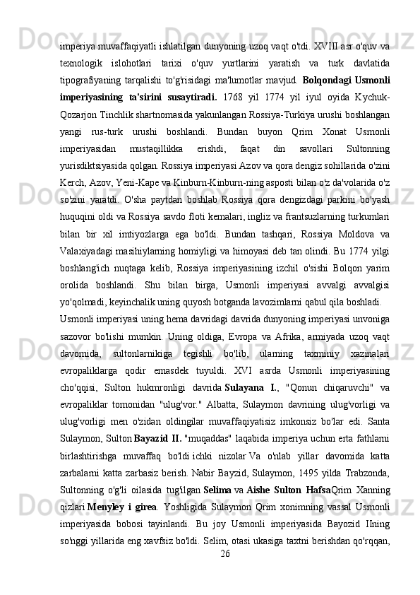 imperiya muvaffaqiyatli ishlatilgan dunyoning uzoq vaqt o'tdi. XVIII asr o'quv va
texnologik   islohotlari   tarixi   o'quv   yurtlarini   yaratish   va   turk   davlatida
tipografiyaning   tarqalishi   to'g'risidagi   ma'lumotlar   mavjud.   Bolqondagi   Usmonli
imperiyasining   ta'sirini   susaytiradi.   1768   yil   1774   yil   iyul   oyida   Kychuk-
Qozarjon Tinchlik shartnomasida yakunlangan Rossiya-Turkiya urushi boshlangan
yangi   rus-turk   urushi   boshlandi.   Bundan   buyon   Qrim   Xonat   Usmonli
imperiyasidan   mustaqillikka   erishdi,   faqat   din   savollari   Sultonning
yurisdiktsiyasida qolgan. Rossiya imperiyasi Azov va qora dengiz sohillarida o'zini
Kerch, Azov, Yeni-Kape va Kinburn-Kinburn-ning asposti bilan o'z da'volarida o'z
so'zini   yaratdi.   O'sha   paytdan   boshlab   Rossiya   qora   dengizdagi   parkini   bo'yash
huquqini oldi va Rossiya savdo floti kemalari, ingliz va frantsuzlarning turkumlari
bilan   bir   xil   imtiyozlarga   ega   bo'ldi.   Bundan   tashqari,   Rossiya   Moldova   va
Valaxiyadagi masihiylarning homiyligi va himoyasi deb tan olindi. Bu 1774 yilgi
boshlang'ich   nuqtaga   kelib,   Rossiya   imperiyasining   izchil   o'sishi   Bolqon   yarim
orolida   boshlandi.   Shu   bilan   birga,   Usmonli   imperiyasi   avvalgi   avvalgisi
yo'qolmadi, keyinchalik uning quyosh botganda lavozimlarni qabul qila boshladi.
Usmonli imperiyasi uning hema davridagi davrida dunyoning imperiyasi unvoniga
sazovor   bo'lishi   mumkin.   Uning   oldiga,   Evropa   va   Afrika,   armiyada   uzoq   vaqt
davomida,   sultonlarnikiga   tegishli   bo'lib,   ularning   taxminiy   xazinalari
evropaliklarga   qodir   emasdek   tuyuldi.   XVI   asrda   Usmonli   imperiyasining
cho'qqisi,   Sulton   hukmronligi   davrida   Sulayana   I. ,   "Qonun   chiqaruvchi"   va
evropaliklar   tomonidan   "ulug'vor."   Albatta,   Sulaymon   davrining   ulug'vorligi   va
ulug'vorligi   men   o'zidan   oldingilar   muvaffaqiyatisiz   imkonsiz   bo'lar   edi.   Santa
Sulaymon, Sulton   Bayazid II.   "muqaddas" laqabida imperiya uchun erta fathlarni
birlashtirishga   muvaffaq   bo'ldi   ichki   nizolar   Va   o'nlab   yillar   davomida   katta
zarbalarni   katta   zarbasiz   berish.   Nabir   Bayzid,   Sulaymon,   1495   yilda   Trabzonda,
Sultonning   o'g'li   oilasida   tug'ilgan   Selima   va   Aishe   Sulton   Hafsa Qrim   Xanning
qizlari   Menyley   i   girea .   Yoshligida   Sulaymon   Qrim   xonimning   vassal   Usmonli
imperiyasida   bobosi   tayinlandi.   Bu   joy   Usmonli   imperiyasida   Bayozid   IIning
so'nggi yillarida eng xavfsiz bo'ldi. Selim, otasi ukasiga taxtni berishdan qo'rqqan,
26