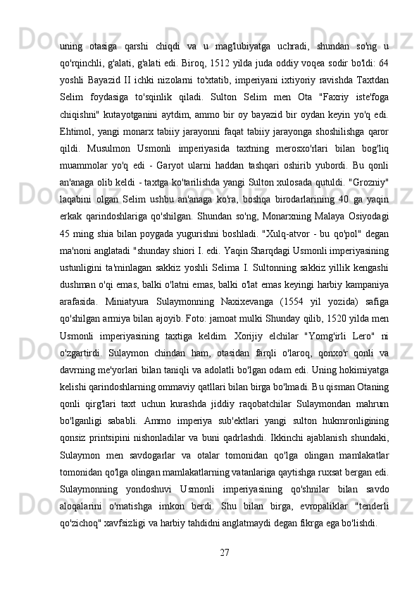 uning   otasiga   qarshi   chiqdi   va   u   mag'lubiyatga   uchradi,   shundan   so'ng   u
qo'rqinchli, g'alati, g'alati edi. Biroq, 1512 yilda juda oddiy voqea sodir bo'ldi: 64
yoshli   Bayazid   II   ichki   nizolarni   to'xtatib,   imperiyani   ixtiyoriy   ravishda   Taxtdan
Selim   foydasiga   to'sqinlik   qiladi.   Sulton   Selim   men   Ota   "Faxriy   iste'foga
chiqishni"   kutayotganini   aytdim,   ammo   bir   oy   bayazid   bir   oydan   keyin   yo'q   edi.
Ehtimol,   yangi   monarx   tabiiy   jarayonni   faqat   tabiiy   jarayonga   shoshilishga   qaror
qildi.   Musulmon   Usmonli   imperiyasida   taxtning   merosxo'rlari   bilan   bog'liq
muammolar   yo'q   edi   -   Garyot   ularni   haddan   tashqari   oshirib   yubordi.   Bu   qonli
an'anaga olib keldi - taxtga ko'tarilishda yangi Sulton xulosada qutuldi. "Grozniy"
laqabini   olgan   Selim   ushbu   an'anaga   ko'ra,   boshqa   birodarlarining   40   ga   yaqin
erkak   qarindoshlariga   qo'shilgan.   Shundan   so'ng,   Monarxning   Malaya   Osiyodagi
45   ming   shia   bilan   poygada   yugurishni   boshladi.   "Xulq-atvor   -   bu   qo'pol"   degan
ma'noni anglatadi "shunday shiori I. edi. Yaqin Sharqdagi Usmonli imperiyasining
ustunligini   ta'minlagan   sakkiz   yoshli   Selima   I.   Sultonning   sakkiz   yillik   kengashi
dushman o'qi emas, balki o'latni emas, balki o'lat emas keyingi harbiy kampaniya
arafasida.   Miniatyura   Sulaymonning   Naxixevanga   (1554   yil   yozida)   safiga
qo'shilgan armiya bilan ajoyib. Foto: jamoat mulki Shunday qilib, 1520 yilda men
Usmonli   imperiyasining   taxtiga   keldim.   Xorijiy   elchilar   "Yomg'irli   Lero"   ni
o'zgartirdi.   Sulaymon   chindan   ham,   otasidan   farqli   o'laroq,   qonxo'r   qonli   va
davrning me'yorlari bilan taniqli va adolatli bo'lgan odam edi. Uning hokimiyatga
kelishi qarindoshlarning ommaviy qatllari bilan birga bo'lmadi. Bu qisman Otaning
qonli   qirg'lari   taxt   uchun   kurashda   jiddiy   raqobatchilar   Sulaymondan   mahrum
bo'lganligi   sababli.   Ammo   imperiya   sub'ektlari   yangi   sulton   hukmronligining
qonsiz   printsipini   nishonladilar   va   buni   qadrlashdi.   Ikkinchi   ajablanish   shundaki,
Sulaymon   men   savdogarlar   va   otalar   tomonidan   qo'lga   olingan   mamlakatlar
tomonidan qo'lga olingan mamlakatlarning vatanlariga qaytishga ruxsat bergan edi.
Sulaymonning   yondoshuvi   Usmonli   imperiyasining   qo'shnilar   bilan   savdo
aloqalarini   o'rnatishga   imkon   berdi.   Shu   bilan   birga,   evropaliklar   "tenderli
qo'zichoq" xavfsizligi va harbiy tahdidni anglatmaydi degan fikrga ega bo'lishdi.
27