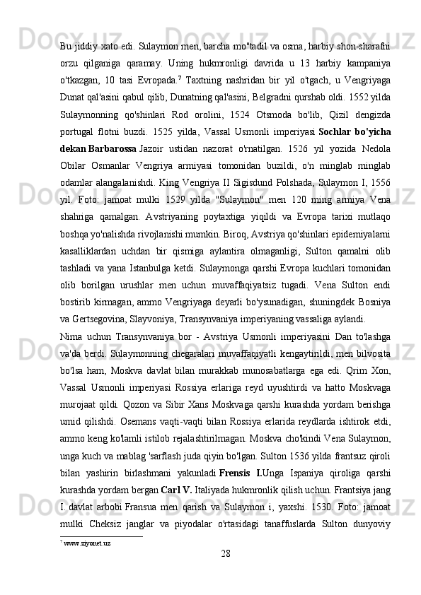 Bu jiddiy xato edi. Sulaymon men, barcha mo''tadil va osma, harbiy shon-sharafni
orzu   qilganiga   qaramay.   Uning   hukmronligi   davrida   u   13   harbiy   kampaniya
o'tkazgan,   10   tasi   Evropada. 7
  Taxtning   nashridan   bir   yil   o'tgach,   u   Vengriyaga
Dunat qal'asini qabul qilib, Dunatning qal'asini, Belgradni qurshab oldi. 1552 yilda
Sulaymonning   qo'shinlari   Rod   orolini,   1524   Otsmoda   bo'lib,   Qizil   dengizda
portugal   flotni   buzdi.   1525   yilda,   Vassal   Usmonli   imperiyasi   Sochlar   bo'yicha
dekan   Barbarossa   Jazoir   ustidan   nazorat   o'rnatilgan.   1526   yil   yozida   Nedola
Obilar   Osmanlar   Vengriya   armiyasi   tomonidan   buzildi,   o'n   minglab   minglab
odamlar   alangalanishdi.  King  Vengriya  II  Sigisdund   Polshada,  Sulaymon  I,  1556
yil.   Foto:   jamoat   mulki   1529   yilda   "Sulaymon"   men   120   ming   armiya   Vena
shahriga   qamalgan.   Avstriyaning   poytaxtiga   yiqildi   va   Evropa   tarixi   mutlaqo
boshqa yo'nalishda rivojlanishi mumkin. Biroq, Avstriya qo'shinlari epidemiyalarni
kasalliklardan   uchdan   bir   qismiga   aylantira   olmaganligi,   Sulton   qamalni   olib
tashladi  va  yana Istanbulga ketdi. Sulaymonga qarshi  Evropa  kuchlari  tomonidan
olib   borilgan   urushlar   men   uchun   muvaffaqiyatsiz   tugadi.   Vena   Sulton   endi
bostirib  kirmagan,  ammo  Vengriyaga  deyarli  bo'ysunadigan,  shuningdek   Bosniya
va Gertsegovina, Slayvoniya, Transynvaniya imperiyaning vassaliga aylandi.
Nima   uchun   Transynvaniya   bor   -   Avstriya   Usmonli   imperiyasini   Dan   to'lashga
va'da berdi. Sulaymonning chegaralari muvaffaqiyatli kengaytirildi, men bilvosita
bo'lsa   ham,   Moskva   davlat   bilan   murakkab   munosabatlarga   ega   edi.   Qrim   Xon,
Vassal   Usmonli   imperiyasi   Rossiya   erlariga   reyd   uyushtirdi   va   hatto   Moskvaga
murojaat  qildi. Qozon va Sibir Xans  Moskvaga qarshi  kurashda yordam berishga
umid   qilishdi.   Osemans   vaqti-vaqti   bilan   Rossiya   erlarida   reydlarda   ishtirok   etdi,
ammo keng ko'lamli istilob rejalashtirilmagan. Moskva cho'kindi Vena Sulaymon,
unga kuch va mablag 'sarflash juda qiyin bo'lgan. Sulton 1536 yilda frantsuz qiroli
bilan   yashirin   birlashmani   yakunladi   Frensis   I. Unga   Ispaniya   qiroliga   qarshi
kurashda yordam bergan   Carl V.   Italiyada hukmronlik qilish uchun. Frantsiya jang
I.   davlat   arbobi   Fransua   men   qarish   va   Sulaymon   i,   yaxshi.   1530.   Foto:   jamoat
mulki   Cheksiz   janglar   va   piyodalar   o'rtasidagi   tanaffuslarda   Sulton   dunyoviy
7
  www . ziyonet . uz
28