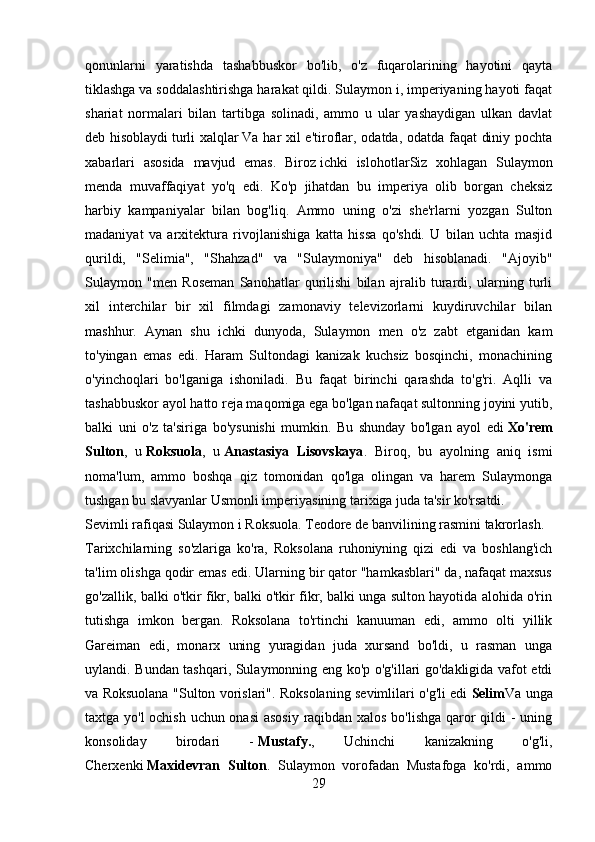 qonunlarni   yaratishda   tashabbuskor   bo'lib,   o'z   fuqarolarining   hayotini   qayta
tiklashga va soddalashtirishga harakat qildi. Sulaymon i, imperiyaning hayoti faqat
shariat   normalari   bilan   tartibga   solinadi,   ammo   u   ular   yashaydigan   ulkan   davlat
deb hisoblaydi   turli xalqlar   Va har xil e'tiroflar, odatda, odatda faqat diniy pochta
xabarlari   asosida   mavjud   emas.   Biroz   ichki   islohotlar Siz   xohlagan   Sulaymon
menda   muvaffaqiyat   yo'q   edi.   Ko'p   jihatdan   bu   imperiya   olib   borgan   cheksiz
harbiy   kampaniyalar   bilan   bog'liq.   Ammo   uning   o'zi   she'rlarni   yozgan   Sulton
madaniyat   va   arxitektura   rivojlanishiga   katta   hissa   qo'shdi.   U   bilan   uchta   masjid
qurildi,   "Selimia",   "Shahzad"   va   "Sulaymoniya"   deb   hisoblanadi.   "Ajoyib"
Sulaymon   "men   Roseman   Sanohatlar   qurilishi   bilan   ajralib   turardi,   ularning   turli
xil   interchilar   bir   xil   filmdagi   zamonaviy   televizorlarni   kuydiruvchilar   bilan
mashhur.   Aynan   shu   ichki   dunyoda,   Sulaymon   men   o'z   zabt   etganidan   kam
to'yingan   emas   edi.   Haram   Sultondagi   kanizak   kuchsiz   bosqinchi,   monachining
o'yinchoqlari   bo'lganiga   ishoniladi.   Bu   faqat   birinchi   qarashda   to'g'ri.   Aqlli   va
tashabbuskor ayol hatto reja maqomiga ega bo'lgan nafaqat sultonning joyini yutib,
balki   uni   o'z   ta'siriga   bo'ysunishi   mumkin.   Bu   shunday   bo'lgan   ayol   edi   Xo'rem
Sulton ,   u   Roksuola ,   u   Anastasiya   Lisovskaya .   Biroq,   bu   ayolning   aniq   ismi
noma'lum,   ammo   boshqa   qiz   tomonidan   qo'lga   olingan   va   harem   Sulaymonga
tushgan bu slavyanlar Usmonli imperiyasining tarixiga juda ta'sir ko'rsatdi.
Sevimli rafiqasi Sulaymon i Roksuola. Teodore de banvilining rasmini takrorlash. 
Tarixchilarning   so'zlariga   ko'ra,   Roksolana   ruhoniyning   qizi   edi   va   boshlang'ich
ta'lim olishga qodir emas edi. Ularning bir qator "hamkasblari" da, nafaqat maxsus
go'zallik, balki o'tkir fikr, balki o'tkir fikr, balki unga sulton hayotida alohida o'rin
tutishga   imkon   bergan.   Roksolana   to'rtinchi   kanuuman   edi,   ammo   olti   yillik
Gareiman   edi,   monarx   uning   yuragidan   juda   xursand   bo'ldi,   u   rasman   unga
uylandi. Bundan tashqari, Sulaymonning eng ko'p o'g'illari go'dakligida vafot etdi
va Roksuolana "Sulton vorislari". Roksolaning sevimlilari o'g'li edi   Selim Va unga
taxtga yo'l  ochish uchun onasi asosiy raqibdan xalos bo'lishga qaror qildi - uning
konsoliday   birodari   -   Mustafy. ,   Uchinchi   kanizakning   o'g'li,
Cherxenki   Maxidevran   Sulton .   Sulaymon   vorofadan   Mustafoga   ko'rdi,   ammo
29