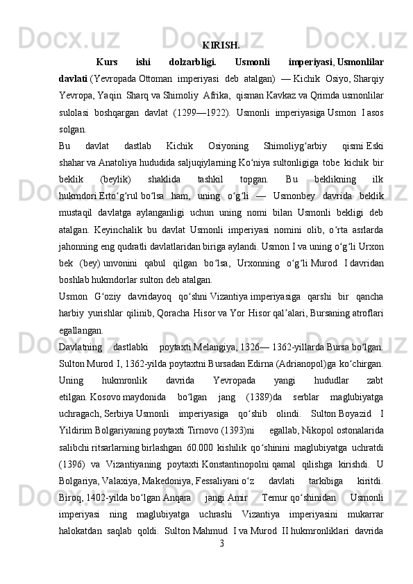 KIRISH.
    Kurs   ishi   dolzarbligi.   Usmonli   imperiyasi ,   Usmonlilar
davlati   ( Yevropada   Ottoman   imperiyasi   deb   atalgan)   —   Kichik   Osiyo ,   Sharqiy
Yevropa ,   Yaqin   Sharq   va   Shimoliy   Afrika ,   qisman   Kavkaz   va   Qrimda   usmonlilar
sulolasi   boshqargan   davlat   ( 1299 — 1922 ).   Usmonli   imperiyasiga   Usmon   I   asos
solgan.
Bu   davlat   dastlab   Kichik   Osiyoning   Shimoliyg arbiy   qismiʻ   Eski
shahar   va   Anatoliya   hududida   saljuqiylarning   Ko niya	
ʻ   sultonligiga   tobe   kichik   bir
beklik   (beylik)   shaklida   tashkil   topgan.   Bu   beklikning   ilk
hukmdori   Erto g rul	
ʻ ʻ   bo lsa   ham,   uning   o g li   —   Usmonbey   davrida   beklik	ʻ ʻ ʻ
mustaqil   davlatga   aylanganligi   uchun   uning   nomi   bilan   Usmonli   bekligi   deb
atalgan.   Keyinchalik   bu   davlat   Usmonli   imperiyasi   nomini   olib,   o rta   asrlarda	
ʻ
jahonning eng qudratli davlatlaridan biriga aylandi. Usmon I va uning o g li
ʻ ʻ   Urxon
bek   (bey)   unvonini   qabul   qilgan   bo lsa,   Urxonning   o g li	
ʻ ʻ ʻ   Murod   I   davridan
boshlab hukmdorlar   sulton   deb atalgan.
Usmon   G oziy   davridayoq   qo shni	
ʻ ʻ   Vizantiya   imperiyasiga   qarshi   bir   qancha
harbiy   yurishlar   qilinib,   Qoracha   Hisor   va   Yor   Hisor   qal alari,	
ʼ   Bursaning   atroflari
egallangan. 
Davlatning   dastlabki   poytaxti   Melangiya ,   1326 —   1362 -yillarda   Bursa   bo lgan.	
ʻ
Sulton   Murod I ,   1362-yilda   poytaxtni   Bursadan   Edirna   (Adrianopol)ga ko chirgan.	
ʻ
Uning   hukmronlik   davrida   Yevropada   yangi   hududlar   zabt
etilgan.   Kosovo   maydonida   bo lgan   jang   (	
ʻ 1389 )da   serblar   maglubiyatga
uchragach,   Serbiya   Usmonli   imperiyasiga   qo shib   olindi.   Sulton	
ʻ   Boyazid   I
Yildirim   Bolgariyaning   poytaxti   Tirnovo   (1393)ni   egallab,   Nikopol   ostonalarida
salibchi   ritsarlarning   birlashgan   60.000   kishilik   qo shinini   maglubiyatga   uchratdi	
ʻ
( 1396 )   va   Vizantiyaning   poytaxti   Konstantinopolni   qamal   qilishga   kirishdi.   U
Bolgariya,   Valaxiya ,   Makedoniya ,   Fessaliyani   o z   davlati   tarkibiga   kiritdi.	
ʻ
Biroq,   1402-yilda   bo lgan	
ʻ   Anqara   jangi   Amir   Temur   qo shinidan   Usmonli	ʻ
imperiyasi   ning   maglubiyatga   uchrashi   Vizantiya   imperiyasini   mukarrar
halokatdan   saqlab   qoldi.   Sulton   Mahmud   I   va   Murod   II   hukmronliklari   davrida
3