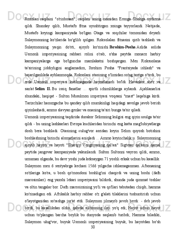Roxolan   raqibini   "o'rinbosari",   raqibni   uning   nomidan   Eronga   Shohga   uydirma
qildi.   Shunday   qilib,   Mustafo   fitna   uyushtirgan   xoinga   tayyorlandi.   Natijada,
Mustafo   keyingi   kampaniyada   bo'lgan   Otaga   va   soqchilar   tomonidan   deyarli
Sulaymonning   ko'zlarida   bo'g'ilib   qolgan.   Roksolalan   fitnasini   qirib   tashlash   va
Sulaymonning   yaqin   do'sti,   ajoyib   ko'rinishi   Ibrohim-Posha   Aslida   aslida
Usmonli   imperiyasining   rahbari   rolini   o'rab,   o'sha   paytda   monarx   harbiy
kampaniyalarga   ega   bo'lguncha   mamlakatni   boshqargan.   Men   Roksuolana
ta'sirining   jiddiyligini   anglamadim,   Ibrohim   Posha   "Frantsiyada   ishlash"   va
bajarilganlikda ayblanmoqda. Roksolani otasining o'limidan so'ng taxtga o'tirdi, bu
erda   Usmonli   imperiyasi   kutilmaganda   hayratlanarli   bo'ldi.   Havaskor   she'r   va
san'at   Selim   II.   Bu   issiq   fanatlar   ...   spirtli   ichimliklarga   aylandi.   Ajablanarlisi
shundaki,   haqiqat   -   Sulton   Musulmon   imperiyasi   voqeani   "mast"   laqabiga   kirdi.
Tarixchilar hanuzgacha bu qanday qilib mumkinligi haqidagi savolga javob berish
qiyinlashadi, ammo slavyan genlar va onaning ta'siri bunga ta'sir qiladi.
Usmonli imperiyasining taqdirida durakor Selimning kulgisi eng qiyin usulga ta'sir
qildi - bu uning lashkarlari Evropa kuchlaridan birinchi eng katta mag'lubiyatlarga
dosh   bera   boshladi.   Otasining   «ulug'vor   asridan   keyin   Selim   quyosh   botishini
boshlashning birinchi alomatlarini aniqladi ... Ammo keyinchalik u. Sulaymonning
ajoyib   hayoti   va   hayoti   "Sharqiy   Vengriyaning   qal'asi"   Sigtesar   qal'asini   qamal
paytida   jangovar   kampaniyada   yakunlandi.   Sulton   Sultonni   vayron   qildi,   ammo,
umuman olganda, bu davr yoshi juda keksaygan 71 yoshli erkak uchun bu kasallik.
Sulaymon   men   6   sentyabrga   kechasi   1566   yilgacha   ishlamaganman.   Afsonaning
so'zlariga   ko'ra,   u   bosh   qo'mondoni   boshlig'ini   chaqirdi   va   uning   boshi   (dafn
marosimlari)   eng   yaxshi   lekari   imperiyasini   bildirdi,   shunda   juda   qimmat   toshlar
va oltin tangalar bor. Dafn marosimining yo'li va qo'llari tabutadan chiqib, hamma
ko'rinadigan   edi.   Afrikalik   harbiy   rahbar   o'z   g'alati   tilaklarini   tushuntirish   uchun
o'layotganidan   so'rashga   jur'at   etdi.   Sulaymon   jilmayib   javob   berdi:   -   deb   javob
berdi,   bu   kasallikdan   oldin,   qabrda   sultonning   iloji   yo'q   edi;   Hayot   uchun   hayot
uchun   to'plangan   barcha   boylik   bu   dunyoda   saqlanib   turibdi;   Hamma   biladiki,
Sulaymon   ulug'vor,   buyuk   Usmonli   imperiyasining   buyuk,   bu   hayotdan   bo'sh
30