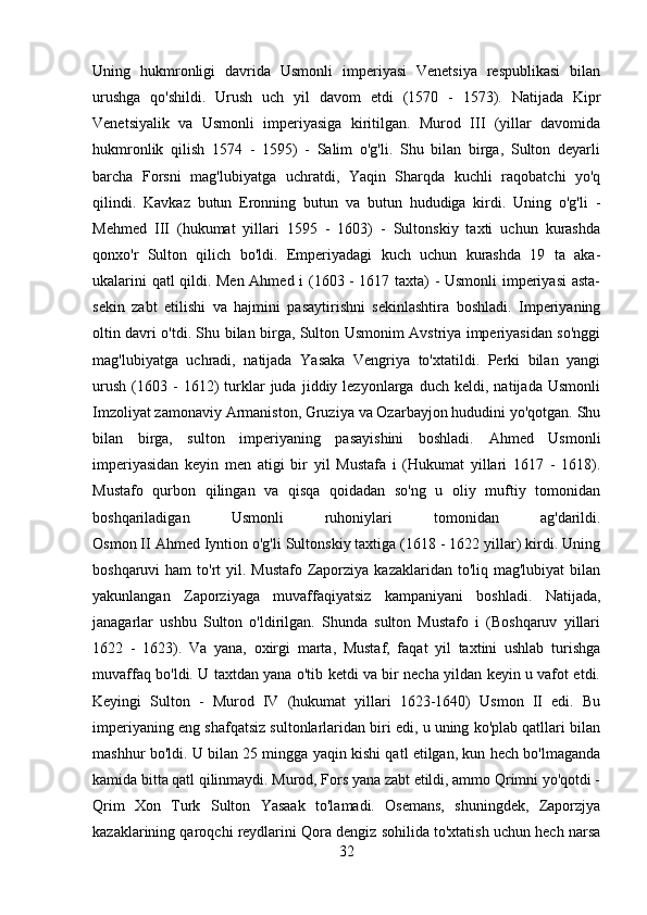 Uning   hukmronligi   davrida   Usmonli   imperiyasi   Venetsiya   respublikasi   bilan
urushga   qo'shildi.   Urush   uch   yil   davom   etdi   (1570   -   1573).   Natijada   Kipr
Venetsiyalik   va   Usmonli   imperiyasiga   kiritilgan.   Murod   III   (yillar   davomida
hukmronlik   qilish   1574   -   1595)   -   Salim   o'g'li.   Shu   bilan   birga,   Sulton   deyarli
barcha   Forsni   mag'lubiyatga   uchratdi,   Yaqin   Sharqda   kuchli   raqobatchi   yo'q
qilindi.   Kavkaz   butun   Eronning   butun   va   butun   hududiga   kirdi.   Uning   o'g'li   -
Mehmed   III   (hukumat   yillari   1595   -   1603)   -   Sultonskiy   taxti   uchun   kurashda
qonxo'r   Sulton   qilich   bo'ldi.   Emperiyadagi   kuch   uchun   kurashda   19   ta   aka-
ukalarini qatl qildi. Men Ahmed i (1603 - 1617 taxta) - Usmonli  imperiyasi  asta-
sekin   zabt   etilishi   va   hajmini   pasaytirishni   sekinlashtira   boshladi.   Imperiyaning
oltin davri o'tdi. Shu bilan birga, Sulton Usmonim Avstriya imperiyasidan so'nggi
mag'lubiyatga   uchradi,   natijada   Yasaka   Vengriya   to'xtatildi.   Perki   bilan   yangi
urush   (1603  -   1612)   turklar   juda   jiddiy  lezyonlarga   duch  keldi,   natijada   Usmonli
Imzoliyat zamonaviy Armaniston, Gruziya va Ozarbayjon hududini yo'qotgan. Shu
bilan   birga,   sulton   imperiyaning   pasayishini   boshladi.   Ahmed   Usmonli
imperiyasidan   keyin   men   atigi   bir   yil   Mustafa   i   (Hukumat   yillari   1617   -   1618).
Mustafo   qurbon   qilingan   va   qisqa   qoidadan   so'ng   u   oliy   muftiy   tomonidan
boshqariladigan   Usmonli   ruhoniylari   tomonidan   ag'darildi.
Osmon II Ahmed Iyntion o'g'li Sultonskiy taxtiga (1618 - 1622 yillar) kirdi. Uning
boshqaruvi  ham  to'rt  yil. Mustafo Zaporziya  kazaklaridan to'liq mag'lubiyat  bilan
yakunlangan   Zaporziyaga   muvaffaqiyatsiz   kampaniyani   boshladi.   Natijada,
janagarlar   ushbu   Sulton   o'ldirilgan.   Shunda   sulton   Mustafo   i   (Boshqaruv   yillari
1622   -   1623).   Va   yana,   oxirgi   marta,   Mustaf,   faqat   yil   taxtini   ushlab   turishga
muvaffaq bo'ldi. U taxtdan yana o'tib ketdi va bir necha yildan keyin u vafot etdi.
Keyingi   Sulton   -   Murod   IV   (hukumat   yillari   1623-1640)   Usmon   II   edi.   Bu
imperiyaning eng shafqatsiz sultonlarlaridan biri edi, u uning ko'plab qatllari bilan
mashhur bo'ldi. U bilan 25 mingga yaqin kishi qatl etilgan, kun hech bo'lmaganda
kamida bitta qatl qilinmaydi. Murod, Fors yana zabt etildi, ammo Qrimni yo'qotdi -
Qrim   Xon   Turk   Sulton   Yasaak   to'lamadi.   Osemans,   shuningdek,   Zaporzjya
kazaklarining qaroqchi reydlarini Qora dengiz sohilida to'xtatish uchun hech narsa
32