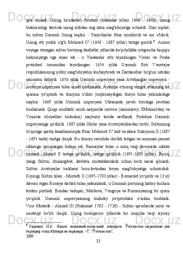 qila   olmadi.   Uning   birodarlari   Ibrohim   (hukumat   yillari   1640   -   1648),   uning
hukmronligi davrida uning oldidan eng zalni  mag'lubiyatga uchratdi. Oxir-oqibat,
bu   sulton   Usmonli   IIning   taqdiri   -   Yanycharlar   fitna   uyushtirdi   va   uni   o'ldirdi.
Uning   etti   yoshli   o'g'li   Mehmed   IV   (1648   -   1687   yillar)   taxtga   qurildi. 8
    Ammo
voyaga etmagan sulton bortning dastlabki yillarida ko'pchilikka yetguncha haqiqiy
hokimiyatga   ega   emas   edi   -   u   Yankanlar   etib   tayinlangan   Vizsiri   va   Posha
prezident   tomonidan   tayinlangan.   1654   yilda   Usmonli   floti   Venetsiya
respublikasining jiddiy mag'lubiyatini kuchaytiradi va Dardanellar bo'g'ini ustidan
nazoratni   tiklaydi.   1656   yilda   Usmonli   imperiyasi   yana   Avtsburglar   imperiyasi   -
Avstriya imperiyasi bilan urush boshlanadi. Avstriya o'zining venger erlarining bir
qismini   yo'qotadi   va   dunyoni   o'zlari   yoqtirmaydigan   dunyo   bilan   yakunlashga
majbur.   1669   yilda   Usmonli   imperiyasi   Ukrainada   javob   berishga   javoban
boshlanadi. Qisqa muddatli urush natijasida metrosi (zamonaviy XMelnnitskiy va
Vinnitsa   viloyatlari   hududini)   majburiy   tarzda   sarflandi.   Podoliya   Usmonli
imperiyasiga qo'shildi. 1687 yilda Obilar yana Avstriyaliklardan tortib, Sultonning
to'quviga qarshi kasallanmoqda fitna. Mehmed IV taxt va akasi Sulaymon II (1687
- 1691 taxta) taxtga chiqdi. Bu doimiy ravishda cho'kib ketgan va umuman jamoat
ishlariga   qiziqmagan   hokim   edi.   Rasmiylar   bilan   u   uzoq   vaqt   davomida   ushlab
turmadi,   Ahmad   II   taxtga   qo'shilib,   taxtga   qo'shildi   (1691-1695   yillar).   Biroq,
yangi   Sulton,   shuningdek,   davlatni   mustahkamlash   uchun   hech   narsa   qilmadi,
Sulton   Avstriyalar   turklarni   birin-ketindan   keyin   mag'lubiyatga   uchratishdi.
Keyingi Sulton bilan - Mustafo II (1695-1703 yillar) - Bemarrad yo'qoldi va 13 yil
davom etgan Rossiya davlati bilan yakunlandi, u Usmonli portining harbiy kuchini
keskin   portladi.   Bundan   tashqari,   Moldova,   Vengriya   va   Ruminiyaning   bir   qismi
yo'qoldi.   Usmonli   imperiyasining   hududiy   yo'qotishlari   o'sishni   boshladi.
Virir   Mustafa   -   Ahmad   III   (Hukumat   1703   -   1730)   -   Sulton   qarorlarida   jasur   va
mustaqil   bo'lib   chiqdi.   Uning   boshqaruvi   yillarida   bir   muncha   vaqt   siyosiy
8
  Каримов     И.А.     Жаҳон     молиявий-иқтисодий     инқирози     Ўзбекистон   шароитида   уни
бартараф этиш йўллари ва чоралари. –Т.:“Ўзбекистон”, 
2009.
33