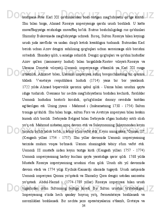 boshpana   Piter   Karl   XII   qo'shinlaridan   bosh   tortgan   mag'lubiyatni   qo'lga   kiritdi.
Shu   bilan   birga,   Ahmad   Rossiya   imperiyasiga   qarshi   urush   boshladi.   U   katta
muvaffaqiyatga   erishishga   muvaffaq   bo'ldi.   Butrus   boshchiligidagi   rus   qo'shinlari
Shimoliy Bukovinada mag'lubiyatga uchradi. Biroq, Sulton Rossiya bilan keyingi
urush   juda   xavflidir   va   undan   chiqib   ketish   kerakligini   tushundi.   Butrusdan   Karl
berish   uchun   Azov   dengizi   sohilining   qirg'oqlari   uchun   sarosimaga   olib   borishni
so'rashdi. Shunday qilib, u amalga oshirildi. Dengiz qirg'oqlari va qo'shni hududlar
Azov   qal'asi   (zamonaviy   hudud)   bilan   birgalikda   Rostov   viloyati   Rossiya   va
Ukraina   Donetsk   viloyati)   Usmonli   imperiyasiga   o'tkazildi   va   Karl   XII   rusga
o'tkazildi.   Ahmmet   bilan,   Usmonli   imperiyasi   sobiq   bosqinchilarning   bir   qismini
tikladi.   Venetsiya   respublikasi   hududi   (1714)   yana   bir   bor   yaralandi.
1722   yilda   Ahmad   beparvolik   qarorini   qabul   qildi   -   Usima   bilan   urushni   qayta
ishga   tushirish.   Osemans   bir   nechta   mag'lubiyatlarni   boshdan   kechirdi,   forsliklar
Usmonli   hududini   bostirib   kirishdi,   qo'zg'olonlar   doimiy   ravishda   taxtdan
ag'darilgan   edi.   Uning   jiyani   -   Mahmud   i   (hukumatning   1730   -   1754)   Sulton
troniga qo'shildi. Shu bilan birga, sulton Fors va Avstriya imperiyasi  bilan keskin
kurash   olib  borildi.  Serbiyada  Belgrad  bilan Serbiyada  o'lgan hududiy  sotib  olish
yo'q edi. Mahmud nisbatan uzoq davom etdi va Sulaymonning Sulaymondan keyin
birinchi bo'lib halok bo'ldi, u tabiiy o'lim vafot etdi. Keyin uning akasi "Osman III"
(Kengash   yillari   1754   -   1757).   Shu   yillar   davomida   Usmonli   imperiyasining
tarixida   muhim   voqea   bo'lmadi.   Usmon   shuningdek   tabiiy   o'lim   vafot   etdi.
Usmonli   III   mustafa   iiidan   keyin   taxtga   kirdi   (Kengash   yillari   1757   -   1774)
Usmonli   imperiyasining   harbiy   kuchini   qayta   yaratishga   qaror   qildi.   1768   yilda
Mustafa   Rossiya   imperiyasining   urushini   e'lon   qildi.   Urush   olti   yil   davomida
davom   etadi   va   1774   yilgi   Kychuk-Kainardji   olamida   tugaydi.   Urush   natijasida
Usmonli   imperiyasi   Qrimni   yo'qotadi   va   Shimoliy   Qora   dengiz   ustidan   nazoratni
yo'qotadi.   Abdul-Hamid   i   (1774-1789   yillar)   Rossiya   imperiyasi   bilan   urush
tugashidan   oldin   Sultonning   taxtiga   kiradi.   Bu   Sulton   urushni   to'xtatadigan.
Imperiyaning   o'zida   hech   qanday   buyruq   yo'q,   fermentatsiya   boshlanadi   va
noroziliklari   boshlanadi.   Bir   nechta   jazo   operatsiyalarini   o'tkazib,   Gretsiya   va
34