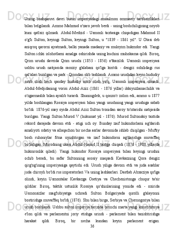 Uning   boshqaruvi   davri   butun   imperiyadagi   musulmon   ommaviy   tartibsizliklari
bilan belgilandi. Ammo Mahmud o'zaro javob berdi - uning boshchiligining noyob
kuni   qatlsiz   qilmadi.   Abdul-Medzid   -   Usmonli   taxtasiga   chiqadigan   Mahmud   II
o'g'li   Sulton,   keyingi   Sulton,   keyingi   Sulton,   u   "1839   -   1861   yil".   U   Otasi   deb
aniqroq qarorni ajratmadi, balki yanada madaniy va muloyim hukmdor edi. Yangi
Sulton ichki islohotlarni amalga oshirishda uning kuchini muhokama qildi. Biroq,
Qrim   urushi   davrida   Qrim   urushi   (1853   -   1856)   o'tkazildi.   Usmonli   imperiyasi
ushbu   urush   natijasida   ramziy   g'alabani   qo'lga   kiritdi   -   dengiz   sohilidagi   rus
qal'alari buzilgan va park - Qrimdan olib tashlandi. Ammo urushdan keyin hududiy
sotib   olish   hech   qanday   hududiy   sotib   olish   yo'q,   Usmonli   imperiyasi   olmadi.
Abdul-Medjidaning   vorisi   Abdul-Aziz   (1861   -   1876   yillar)   ikkiyuzlamachilik   va
o'zgarmaslik bilan ajralib turardi. Shuningdek, u qonxo'r zolim edi, ammo u 1877
yilda   boshlangan   Rossiya   imperiyasi   bilan   yangi   urushning   yangi   urushiga   sabab
bo'ldi. 1876-yil may oyida Abdul Aziz Sulton tronidan saroy to'ntarishi natijasida
burilgan. Yangi  Sulton Murod V (hukumat yil - 1876). Murod Sultonskiy taxtida
rekord   darajada   davom   etdi   -   atigi   uch   oy.   Bunday   zaif   hukmdorlarni   ag'darish
amaliyoti odatiy va allaqachon bir necha asrlar davomida ishlab chiqilgan - Muftiy
bosh   ruhoniylar   fitna   uyushtirgan   va   zaif   hukmdorni   ag'darishga   muvaffaq
bo'lishgan. Murodning ukasi Abdul-Hamid II taxtga chiqadi (1876 - 1908 yillarda
hukmronlik   qiladi).   Yangi   hukmdor   Rossiya   imperiyasi   bilan   keyingi   urushni
ochib   beradi,   bu   safar   Sultonning   asosiy   maqsadi   Kavkazning   Qora   dengiz
qirg'og'ining   imperiyasiga   qaytishi   edi.   Urush   yiliga   davom   etdi   va   juda   asablar
juda chiroyli bo'ldi   rus imperatorlari   Va uning lashkarlari. Dastlab Abxaziya qo'lga
olindi,   keyin   Usmontalar   Kavkazga   Osetiya   va   Chechenistonga   chuqur   ta'sir
qildilar.   Biroq,   taktik   ustunlik   Rossiya   qo'shinlarining   yonida   edi   -   oxirida
Usmonsizlar   mag'lubiyatga   uchradi   Sulton   Bolgariyada   qurolli   g'alayonni
bostirishga muvaffaq bo'ldi (1876). Shu bilan birga, Serbiya va Chernogoriya bilan
urush boshlandi. Ushbu sulton imperiya tarixida birinchi marta yangi konstitutsiya
e'lon   qildi   va   parlamentni   joriy   etishga   urindi   -   parlament   bilan   tanishtirishga
harakat   qildi.   Biroq,   bir   necha   kundan   keyin   parlament   erigan.
36