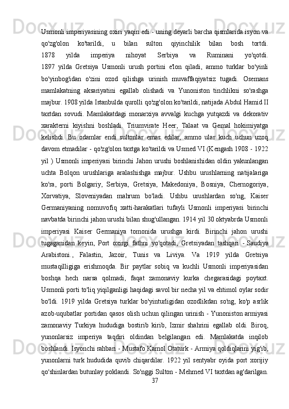 Usmonli imperiyasining oxiri yaqin edi - uning deyarli barcha qismlarida isyon va
qo'zg'olon   ko'tarildi,   u   bilan   sulton   qiyinchilik   bilan   bosh   tortdi.
1878   yilda   imperiya   nihoyat   Serbiya   va   Ruminani   yo'qotdi.
1897   yilda   Gretsiya   Usmonli   urush   portini   e'lon   qiladi,   ammo   turklar   bo'yinli
bo'yinbog'idan   o'zini   ozod   qilishga   urinish   muvaffaqiyatsiz   tugadi.   Osemans
mamlakatning   aksariyatini   egallab   olishadi   va   Yunoniston   tinchlikni   so'rashga
majbur. 1908 yilda Istanbulda qurolli qo'zg'olon ko'tarildi, natijada Abdul Hamid II
taxtdan   sovudi.   Mamlakatdagi   monarxiya   avvalgi   kuchga   yutqazdi   va   dekorativ
xarakterni   kiyishni   boshladi.   Triumvirate   Heer,   Talaat   va   Gemal   hokimiyatga
kelishdi.   Bu   odamlar   endi   sultonlar   emas   edilar,   ammo   ular   kuch   uchun   uzoq
davom etmadilar - qo'zg'olon taxtga ko'tarildi va Usmed VI (Kengash 1908 - 1922
yil   )  Usmonli   imperiyasi   birinchi  Jahon   urushi   boshlanishidan   oldin  yakunlangan
uchta   Bolqon   urushlariga   aralashishga   majbur.   Ushbu   urushlarning   natijalariga
ko'ra,   porti   Bolgariy,   Serbiya,   Gretsiya,   Makedoniya,   Bosniya,   Chernogoriya,
Xorvatiya,   Sloveniyadan   mahrum   bo'ladi.   Ushbu   urushlardan   so'ng,   Kaiser
Germaniyaning   nomuvofiq   xatti-harakatlari   tufayli   Usmonli   imperiyasi   birinchi
navbatda birinchi jahon urushi bilan shug'ullangan. 1914 yil 30 oktyabrda Usmonli
imperiyasi   Kaiser   Germaniya   tomonida   urushga   kirdi.   Birinchi   jahon   urushi
tugaganidan   keyin,   Port   oxirgi   fathni   yo'qotadi,   Gretsiyadan   tashqari   -   Saudiya
Arabistoni. ,   Falastin,   Jazoir,   Tunis   va   Liviya.   Va   1919   yilda   Gretsiya
mustaqilligiga   erishmoqda.   Bir   paytlar   sobiq   va   kuchli   Usmonli   imperiyasidan
boshqa   hech   narsa   qolmadi,   faqat   zamonaviy   kurka   chegarasidagi   poytaxt.
Usmonli porti to'liq yiqilganligi haqidagi savol bir necha yil va ehtimol oylar sodir
bo'ldi.   1919   yilda   Gretsiya   turklar   bo'yinturligidan   ozodlikdan   so'ng,   ko'p   asrlik
azob-uqubatlar portidan qasos olish uchun qilingan urinish - Yunoniston armiyasi
zamonaviy   Turkiya   hududiga   bostirib   kirib,   Izmir   shahrini   egallab   oldi.   Biroq,
yunonlarsiz   imperiya   taqdiri   oldindan   belgilangan   edi.   Mamlakatda   inqilob
boshlandi. Isyonchi rahbari - Mustafo Kamol Otaturk - Armiya qoldiqlarini yig'ib,
yunonlarni   turk   hududida   quvib   chiqardilar.   1922   yil   sentyabr   oyida   port   xorijiy
qo'shinlardan butunlay poklandi. So'nggi Sulton - Mehmed VI taxtdan ag'darilgan.
37