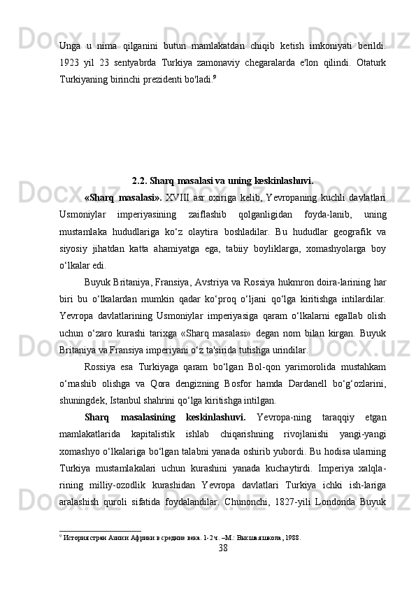 Unga   u   nima   qilganini   butun   mamlakatdan   chiqib   ketish   imkoniyati   berildi.
1923   yil   23   sentyabrda   Turkiya   zamonaviy   chegaralarda   e'lon   qilindi.   Otaturk
Turkiyaning birinchi prezidenti bo'ladi. 9
2.2.  Sharq masalasi va uning keskinlashuvi.
«Sharq   masalasi».   XVIII   asr   oxiriga   kelib,   Yevropaning   kuchli   davlatlari
Usmoniylar   imperiyasining   zaiflashib   qolganligidan   foyda-lanib,   uning
mustamlaka   hududlariga   ko‘z   olaytira   boshladilar.   Bu   hududlar   geografik   va
siyosiy   jihatdan   katta   ahamiyatga   ega,   tabiiy   boyliklarga,   xomashyolarga   boy
o‘lkalar edi. 
Buyuk Britaniya, Fransiya, Avstriya va Rossiya hukmron doira-larining har
biri   bu   o‘lkalardan   mumkin   qadar   ko‘proq   o‘ljani   qo‘lga   kiritishga   intilardilar.
Yevropa   davlatlarining   Usmoniylar   imperiyasiga   qaram   o‘lkalarni   egallab   olish
uchun   o‘zaro   kurashi   tarixga   «Sharq   masalasi»   degan   nom   bilan   kirgan.   Buyuk
Britaniya va Fransiya imperiyani o‘z ta'sirida tutishga urindilar. 
Rossiya   esa   Turkiyaga   qaram   bo‘lgan   Bol-qon   yarimorolida   mustahkam
o‘rnashib   olishga   va   Qora   dengizning   Bosfor   hamda   Dardanell   bo‘g‘ozlarini,
shuningdek, Istanbul shahrini qo‘lga kiritishga intilgan. 
Sharq   masalasining   keskinlashuvi.   Yevropa-ning   taraqqiy   etgan
mamlakatlarida   kapitalistik   ishlab   chiqarishning   rivojlanishi   yangi-yangi
xomashyo o‘lkalariga bo‘lgan talabni  yanada oshirib yubordi. Bu hodisa ularning
Turkiya   mustamlakalari   uchun   kurashini   yanada   kuchaytirdi.   Imperiya   xalqla-
rining   milliy-ozodlik   kurashidan   Yevropa   davlatlari   Turkiya   ichki   ish-lariga
aralashish   quroli   sifatida   foydalandilar.   Chunonchi,   1827-yili   Londonda   Buyuk
9
  История стран Азии и Африки в средние века. 1-2 ч. –M.: Высшая школа, 1988.
38 