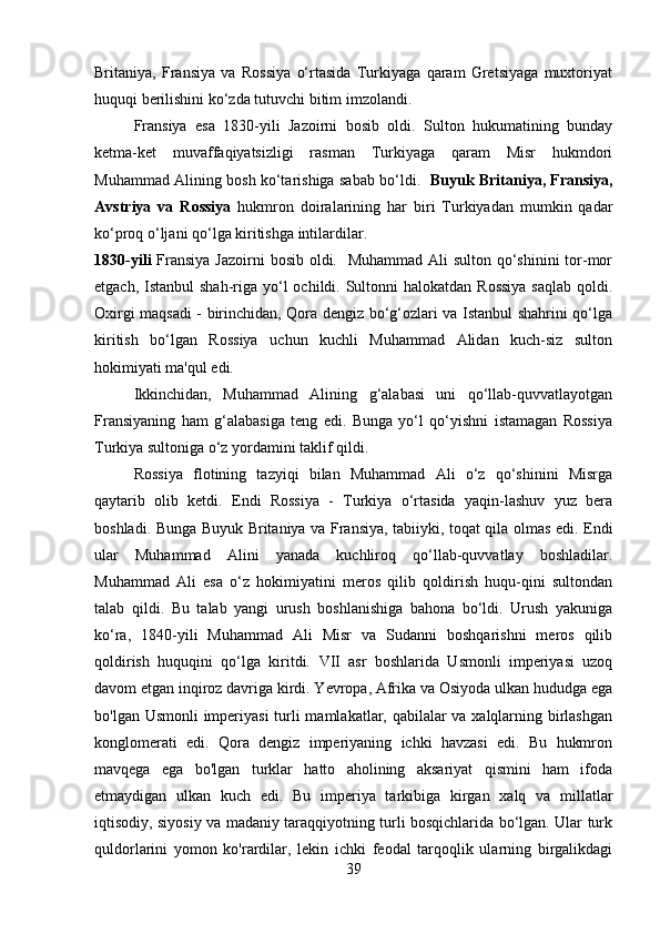 Britaniya,   Fransiya   va   Rossiya   o‘rtasida   Turkiyaga   qaram   Gretsiyaga   muxtoriyat
huquqi berilishini ko‘zda tutuvchi bitim imzolandi. 
Fransiya   esa   1830-yili   Jazoirni   bosib   oldi.   Sulton   hukumatining   bunday
ketma-ket   muvaffaqiyatsizligi   rasman   Turkiyaga   qaram   Misr   hukmdori
Muhammad Alining bosh ko‘tarishiga sabab bo‘ldi.    Buyuk Britaniya, Fransiya,
Avstriya   va   Rossiya   hukmron   doiralarining   har   biri   Turkiyadan   mumkin   qadar
ko‘proq o‘ljani qo‘lga kiritishga intilardilar. 
1830-yili   Fransiya Jazoirni  bosib oldi.   Muhammad Ali  sulton qo‘shinini  tor-mor
etgach, Istanbul  shah-riga yo‘l  ochildi. Sultonni  halokatdan  Rossiya  saqlab  qoldi.
Oxirgi maqsadi - birinchidan, Qora dengiz bo‘g‘ozlari va Istanbul shahrini qo‘lga
kiritish   bo‘lgan   Rossiya   uchun   kuchli   Muhammad   Alidan   kuch-siz   sulton
hokimiyati ma'qul edi. 
Ikkinchidan,   Muhammad   Alining   g‘alabasi   uni   qo‘llab-quvvatlayotgan
Fransiyaning   ham   g‘alabasiga   teng   edi.   Bunga   yo‘l   qo‘yishni   istamagan   Rossiya
Turkiya sultoniga o‘z yordamini taklif qildi. 
Rossiya   flotining   tazyiqi   bilan   Muhammad   Ali   o‘z   qo‘shinini   Misrga
qaytarib   olib   ketdi.   Endi   Rossiya   -   Turkiya   o‘rtasida   yaqin-lashuv   yuz   bera
boshladi. Bunga Buyuk Britaniya va Fransiya, tabiiyki, toqat qila olmas edi. Endi
ular   Muhammad   Alini   yanada   kuchliroq   qo‘llab-quvvatlay   boshladilar.
Muhammad   Ali   esa   o‘z   hokimiyatini   meros   qilib   qoldirish   huqu-qini   sultondan
talab   qildi.   Bu   talab   yangi   urush   boshlanishiga   bahona   bo‘ldi.   Urush   yakuniga
ko‘ra,   1840-yili   Muhammad   Ali   Misr   va   Sudanni   boshqarishni   meros   qilib
qoldirish   huquqini   qo‘lga   kiritdi.   VII   asr   boshlarida   Usmonli   imperiyasi   uzoq
davom etgan inqiroz davriga kirdi. Yevropa, Afrika va Osiyoda ulkan hududga ega
bo'lgan Usmonli  imperiyasi  turli mamlakatlar, qabilalar va xalqlarning birlashgan
konglomerati   edi.   Qora   dengiz   imperiyaning   ichki   havzasi   edi.   Bu   hukmron
mavqega   ega   bo'lgan   turklar   hatto   aholining   aksariyat   qismini   ham   ifoda
etmaydigan   ulkan   kuch   edi.   Bu   imperiya   tarkibiga   kirgan   xalq   va   millatlar
iqtisodiy, siyosiy va madaniy taraqqiyotning turli bosqichlarida bo‘lgan. Ular turk
quldorlarini   yomon   ko'rardilar,   lekin   ichki   feodal   tarqoqlik   ularning   birgalikdagi
39 