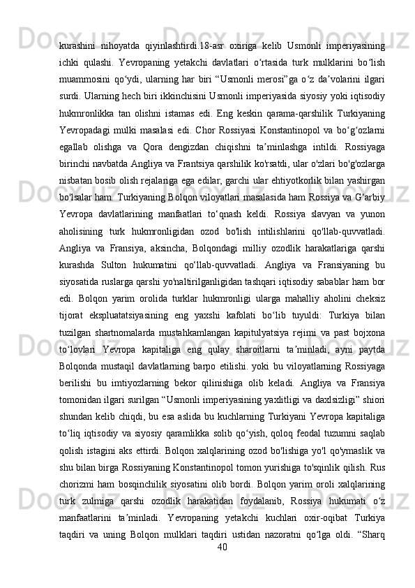 kurashini   nihoyatda   qiyinlashtirdi.18-asr   oxiriga   kelib   Usmonli   imperiyasining
ichki   qulashi.   Yevropaning   yetakchi   davlatlari   o rtasida   turk   mulklarini   bo lishʻ ʻ
muammosini   qo ydi,   ularning   har   biri   “Usmonli   merosi”ga   o z   da volarini   ilgari	
ʻ ʻ ʼ
surdi. Ularning hech biri ikkinchisini Usmonli imperiyasida siyosiy yoki iqtisodiy
hukmronlikka   tan   olishni   istamas   edi.   Eng   keskin   qarama-qarshilik   Turkiyaning
Yevropadagi   mulki   masalasi   edi.   Chor   Rossiyasi   Konstantinopol   va   bo g ozlarni	
ʻ ʻ
egallab   olishga   va   Qora   dengizdan   chiqishni   ta minlashga   intildi.   Rossiyaga	
ʼ
birinchi navbatda Angliya va Frantsiya qarshilik ko'rsatdi, ular o'zlari bo'g'ozlarga
nisbatan bosib olish rejalariga ega edilar, garchi ular ehtiyotkorlik bilan yashirgan
bo'lsalar ham. Turkiyaning Bolqon viloyatlari masalasida ham Rossiya va G‘arbiy
Yevropa   davlatlarining   manfaatlari   to‘qnash   keldi.   Rossiya   slavyan   va   yunon
aholisining   turk   hukmronligidan   ozod   bo'lish   intilishlarini   qo'llab-quvvatladi.
Angliya   va   Fransiya,   aksincha,   Bolqondagi   milliy   ozodlik   harakatlariga   qarshi
kurashda   Sulton   hukumatini   qo‘llab-quvvatladi.   Angliya   va   Fransiyaning   bu
siyosatida ruslarga qarshi yo'naltirilganligidan tashqari iqtisodiy sabablar ham bor
edi.   Bolqon   yarim   orolida   turklar   hukmronligi   ularga   mahalliy   aholini   cheksiz
tijorat   ekspluatatsiyasining   eng   yaxshi   kafolati   bo lib   tuyuldi:   Turkiya   bilan	
ʻ
tuzilgan   shartnomalarda   mustahkamlangan   kapitulyatsiya   rejimi   va   past   bojxona
to lovlari   Yevropa   kapitaliga   eng   qulay   sharoitlarni   ta minladi,   ayni   paytda	
ʻ ʼ
Bolqonda   mustaqil   davlatlarning   barpo   etilishi.   yoki   bu   viloyatlarning   Rossiyaga
berilishi   bu   imtiyozlarning   bekor   qilinishiga   olib   keladi.   Angliya   va   Fransiya
tomonidan ilgari surilgan “Usmonli imperiyasining yaxlitligi va daxlsizligi” shiori
shundan   kelib  chiqdi,   bu  esa   aslida   bu  kuchlarning   Turkiyani   Yevropa   kapitaliga
to liq   iqtisodiy   va   siyosiy   qaramlikka   solib   qo yish,   qoloq   feodal   tuzumni   saqlab
ʻ ʻ
qolish   istagini   aks   ettirdi.   Bolqon   xalqlarining   ozod   bo'lishiga   yo'l   qo'ymaslik   va
shu bilan birga Rossiyaning Konstantinopol tomon yurishiga to'sqinlik qilish. Rus
chorizmi   ham   bosqinchilik   siyosatini   olib   bordi.   Bolqon   yarim   oroli   xalqlarining
turk   zulmiga   qarshi   ozodlik   harakatidan   foydalanib,   Rossiya   hukumati   o z	
ʻ
manfaatlarini   ta minladi.   Yevropaning   yetakchi   kuchlari   oxir-oqibat   Turkiya	
ʼ
taqdiri   va   uning   Bolqon   mulklari   taqdiri   ustidan   nazoratni   qo lga   oldi.   “Sharq	
ʻ
40 