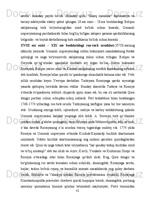 savoli”   shunday   paydo   bo‘ldi.   Shunday   qilib,   "Sharq   masalasi"   diplomatiya   va
tarixiy adabiyotda odatiy qabul qilingan 18-asr oxiri - 20-asr boshlaridagi Bolqon
xalqlarining   turk   bo'yinturug'idan   ozod   bo'lish   uchun   kurashi,   Usmonli
imperiyasining parchalanishi bilan bog'liq bo'lgan xalqaro qarama-qarshiliklarning
belgisidir. va buyuk davlatlarning turk mulklarini bo'lish uchun kurashi ...
XVIII   asr   oxiri   –   XIX   asr   boshlaridagi   rus-turk   urushlari . XVIII -asrning
ikkinchi yarmida. Usmonli imperiyasidagi sulton hokimiyati mamlakatning feodal
qoloqligi   va   unga   bo'ysunuvchi   xalqlarning   zulmi   uchun   to'lagan.   Bolqon   va
Osiyoda   qo zg olonlar   qanchalik   shiddatli   avj   olgan   bo lsa,   Sulton   hukumatiʻ ʻ ʻ
Rossiyani Bolqon yarim oroli va Kavkaz xalqlarining ozodlik kurashining aybdori
deb hisoblab, Rossiya bilan qurolli to qnashuvga shunchalik bahona izlar edi. Yetti	
ʻ
yillik   urushdan   keyin   Yevropa   davlatlari   Turkiyani   Rossiyaga   qarshi   siyosatga
yanada   qattiqroq   tortishda   davom   etdilar.   Bunday   sharoitda   Turkiya   va   Rossiya
o'rtasida to'qnashuvni keltirib chiqarish qiyin emas edi, bu esa o'z navbatida Qora
dengiz   portlari   uchun   ochiqdan-ochiq   intilardi.   Port   tashabbusi   bilan   boshlangan
1768-1774 yillardagi rus-turk urushi Turkiyaning zaifligini yana bir bor namoyon
etdi.   Urushning   oxiriga   kelib,   iqtisodiyot,   moliya   va   harbiy   tashkilotning   qulashi
Usmonli   imperiyasini   halokat   yoqasiga   olib   keldi.   A.   Suvorov   turk   qo shinlari	
ʻ
ustidan irodali g alaba qozongach, vazir Muxsin-zoda Mehmed posho sulh so radi,	
ʻ ʻ
o sha   davrda   Rossiyaning   o zi   urushni   tezroq   tugatishga   muhtoj   edi.   1774   yilda	
ʻ ʻ
Rossiya   va   Usmonli   imperiyasi   o'rtasida   Kuchuk-Kaynardji   tinchlik   shartnomasi
imzolandi.   Ushbu   tinchlik   shartnomasining   eng   muhim   qarorlari   quyidagilardan
iborat edi: Qrim va unga tutash tatar viloyatlarini "har qanday tashqi kuchdan ozod
va to'liq mustaqil" deb tan olish va Azov, Kerch, Yenikale va Kinburnni Dnepr va
Rossiya   o'rtasidagi   erlar   bilan   Rossiyaga   qo'shib   olish.   Bug;   Qora   dengiz   va
bo'g'ozlarning   rus   savdo   kemalari   uchun   ochilishi,   shuningdek,   Rossiyaga   savdo,
bojlar,   taslim   bo'lish   rejimi   va   konsullik   xizmati   masalalarida   eng   qulay   davlatni
berish;   Moldova   va   Valaxiya   ustidan   Rossiya   protektoratini   o'rnatish;   Rossiyaga
Konstantinopolda pravoslav cherkovi qurish huquqini berish, shuningdek, portning
nasroniy   qonunlarini   himoya   qilishni   ta'minlash   majburiyati;   Porte   tomonidan
41