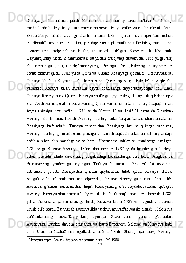 Rossiyaga   7,5   million   piastr   (4   million   rubl)   harbiy   tovon   to'lash. 10
    Boshqa
moddalarda harbiy jinoyatlar uchun amnistiya, jinoyatchilar va qochqinlarni o zaroʻ
ekstraditsiya   qilish,   avvalgi   shartnomalarni   bekor   qilish,   rus   imperatori   uchun
“padishah”   unvonini   tan   olish,   portdagi   rus   diplomatik   vakillarining   martaba   va
lavozimlarini   belgilash   va   boshqalar   ko zda   tutilgan.   Keyinchalik,   Kyuchuk-	
ʻ
Kaynardjiskiy tinchlik shartnomasi 80 yildan ortiq vaqt davomida, 1856 yilgi Parij
shartnomasiga   qadar,   rus   diplomatiyasiga   Portoga   ta'sir   qilishning   asosiy   vositasi
bo'lib xizmat qildi. 1783 yilda Qrim va Kuban Rossiyaga qo'shildi. O'z navbatida,
Turkiya   Kuchuk-Kaynardji   shartnomasi   va   Qrimning   yo'qotilishi   bilan   vaqtincha
yarashib,   Rossiya   bilan   kurashni   qayta   boshlashga   tayyorlanayotgan   edi.   Endi
Turkiya Rossiyaning  Qrimni Rossiya  mulkiga qaytarishiga to'sqinlik qilishda ojiz
edi.   Avstriya   imperatori   Rossiyaning   Qrim   yarim   orolidagi   asosiy   huquqlaridan
foydalanishiga   rozi   bo'ldi.   1781   yilda   Ketrin   II   va   Iosif   II   o'rtasida   Rossiya-
Avstriya shartnomasi tuzildi. Avstriya Turkiya bilan tuzgan barcha shartnomalarini
Rossiyaga   kafolatladi.   Turkiya   tomonidan   Rossiyaga   hujum   qilingan   taqdirda,
Avstriya Turkiyaga urush e'lon qilishga va uni ittifoqdoshi bilan bir xil miqdordagi
qo'shin   bilan   olib   borishga   va'da   berdi.   Shartnoma   sakkiz   yil   muddatga   tuzilgan.
1781   yilgi   Rossiya-Avstriya   ittifoq   shartnomasi   1787   yilda   boshlangan   Turkiya
bilan   urushda   ikkala   davlatning   birgalikdagi   harakatlariga   olib   keldi.   Angliya   va
Prussiyaning   yordamiga   tayangan   Turkiya   hukumati   1787   yil   16   avgustda
ultimatum   qo'yib,   Rossiyadan   Qrimni   qaytarishni   talab   qildi.   Rossiya   elchisi
Bulgakov   bu   ultimatumni   rad   etganida,   Turkiya   Rossiyaga   urush   e'lon   qildi.
Avstriya   g alaba   samarasidan   faqat   Rossiyaning   o zi   foydalanishidan   qo rqib,	
ʻ ʻ ʻ
Avstriya-Rossiya shartnomasi bo yicha ittifoqchilik majburiyatlarini bajarib, 1788-	
ʻ
yilda   Turkiyaga   qarshi   urushga   kirdi,   Rossiya   bilan   1787-yil   avgustidan   buyon
urush olib bordi. Bu yurish avstriyaliklar uchun muvaffaqiyatsiz tugadi. , lekin rus
qo'shinlarining   muvaffaqiyatlari,   ayniqsa   Suvorovning   yorqin   g'alabalari
Avstriyaga  urushni  davom   ettirishga  va  hatto Buxarest,   Belgrad va  Krayova  kabi
ba'zi   Usmonli   hududlarini   egallashga   imkon   berdi.   Shunga   qaramay,   Avstriya
10
  История стран Азии и Африки в средние века. –М. 1988.
42 