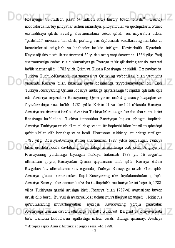 Rossiyaga   7,5   million   piastr   (4   million   rubl)   harbiy   tovon   to'lash. 10
    Boshqa
moddalarda harbiy jinoyatlar uchun amnistiya, jinoyatchilar va qochqinlarni o zaroʻ
ekstraditsiya   qilish,   avvalgi   shartnomalarni   bekor   qilish,   rus   imperatori   uchun
“padishah”   unvonini   tan   olish,   portdagi   rus   diplomatik   vakillarining   martaba   va
lavozimlarini   belgilash   va   boshqalar   ko zda   tutilgan.   Keyinchalik,   Kyuchuk-	
ʻ
Kaynardjiskiy tinchlik shartnomasi 80 yildan ortiq vaqt davomida, 1856 yilgi Parij
shartnomasiga   qadar,   rus   diplomatiyasiga   Portoga   ta'sir   qilishning   asosiy   vositasi
bo'lib xizmat qildi. 1783 yilda Qrim va Kuban Rossiyaga qo'shildi. O'z navbatida,
Turkiya   Kuchuk-Kaynardji   shartnomasi   va   Qrimning   yo'qotilishi   bilan   vaqtincha
yarashib,   Rossiya   bilan   kurashni   qayta   boshlashga   tayyorlanayotgan   edi.   Endi
Turkiya Rossiyaning  Qrimni Rossiya  mulkiga qaytarishiga to'sqinlik qilishda ojiz
edi.   Avstriya   imperatori   Rossiyaning   Qrim   yarim   orolidagi   asosiy   huquqlaridan
foydalanishiga   rozi   bo'ldi.   1781   yilda   Ketrin   II   va   Iosif   II   o'rtasida   Rossiya-
Avstriya shartnomasi tuzildi. Avstriya Turkiya bilan tuzgan barcha shartnomalarini
Rossiyaga   kafolatladi.   Turkiya   tomonidan   Rossiyaga   hujum   qilingan   taqdirda,
Avstriya Turkiyaga urush e'lon qilishga va uni ittifoqdoshi bilan bir xil miqdordagi
qo'shin   bilan   olib   borishga   va'da   berdi.   Shartnoma   sakkiz   yil   muddatga   tuzilgan.
1781   yilgi   Rossiya-Avstriya   ittifoq   shartnomasi   1787   yilda   boshlangan   Turkiya
bilan   urushda   ikkala   davlatning   birgalikdagi   harakatlariga   olib   keldi.   Angliya   va
Prussiyaning   yordamiga   tayangan   Turkiya   hukumati   1787   yil   16   avgustda
ultimatum   qo'yib,   Rossiyadan   Qrimni   qaytarishni   talab   qildi.   Rossiya   elchisi
Bulgakov   bu   ultimatumni   rad   etganida,   Turkiya   Rossiyaga   urush   e'lon   qildi.
Avstriya   g alaba   samarasidan   faqat   Rossiyaning   o zi   foydalanishidan   qo rqib,	
ʻ ʻ ʻ
Avstriya-Rossiya shartnomasi bo yicha ittifoqchilik majburiyatlarini bajarib, 1788-	
ʻ
yilda   Turkiyaga   qarshi   urushga   kirdi,   Rossiya   bilan   1787-yil   avgustidan   buyon
urush olib bordi. Bu yurish avstriyaliklar uchun muvaffaqiyatsiz tugadi. , lekin rus
qo'shinlarining   muvaffaqiyatlari,   ayniqsa   Suvorovning   yorqin   g'alabalari
Avstriyaga  urushni  davom   ettirishga  va  hatto Buxarest,   Belgrad va  Krayova  kabi
ba'zi   Usmonli   hududlarini   egallashga   imkon   berdi.   Shunga   qaramay,   Avstriya
10
  История стран Азии и Африки в средние века. –М. 1988.
42