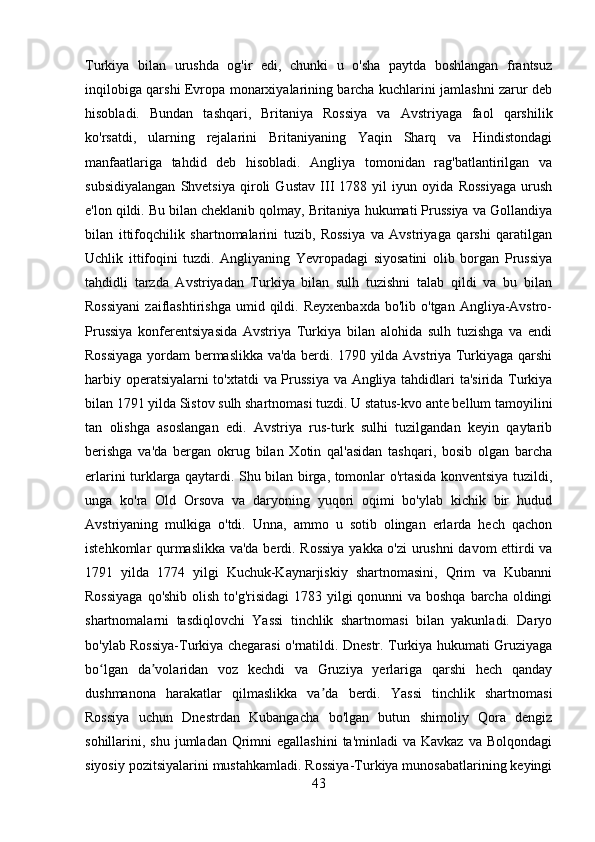 Turkiya   bilan   urushda   og'ir   edi,   chunki   u   o'sha   paytda   boshlangan   frantsuz
inqilobiga qarshi Evropa monarxiyalarining barcha kuchlarini jamlashni zarur deb
hisobladi.   Bundan   tashqari,   Britaniya   Rossiya   va   Avstriyaga   faol   qarshilik
ko'rsatdi,   ularning   rejalarini   Britaniyaning   Yaqin   Sharq   va   Hindistondagi
manfaatlariga   tahdid   deb   hisobladi.   Angliya   tomonidan   rag'batlantirilgan   va
subsidiyalangan   Shvetsiya   qiroli   Gustav   III   1788   yil   iyun   oyida   Rossiyaga   urush
e'lon qildi. Bu bilan cheklanib qolmay, Britaniya hukumati Prussiya va Gollandiya
bilan   ittifoqchilik   shartnomalarini   tuzib,   Rossiya   va   Avstriyaga   qarshi   qaratilgan
Uchlik   ittifoqini   tuzdi.   Angliyaning   Yevropadagi   siyosatini   olib   borgan   Prussiya
tahdidli   tarzda   Avstriyadan   Turkiya   bilan   sulh   tuzishni   talab   qildi   va   bu   bilan
Rossiyani  zaiflashtirishga   umid  qildi.  Reyxenbaxda  bo'lib  o'tgan   Angliya-Avstro-
Prussiya   konferentsiyasida   Avstriya   Turkiya   bilan   alohida   sulh   tuzishga   va   endi
Rossiyaga yordam bermaslikka va'da berdi. 1790 yilda Avstriya Turkiyaga qarshi
harbiy operatsiyalarni to'xtatdi  va Prussiya va Angliya tahdidlari ta'sirida Turkiya
bilan 1791 yilda Sistov sulh shartnomasi tuzdi. U status-kvo ante bellum tamoyilini
tan   olishga   asoslangan   edi.   Avstriya   rus-turk   sulhi   tuzilgandan   keyin   qaytarib
berishga   va'da   bergan   okrug   bilan   Xotin   qal'asidan   tashqari,   bosib   olgan   barcha
erlarini turklarga qaytardi. Shu bilan birga, tomonlar o'rtasida konventsiya tuzildi,
unga   ko'ra   Old   Orsova   va   daryoning   yuqori   oqimi   bo'ylab   kichik   bir   hudud
Avstriyaning   mulkiga   o'tdi.   Unna,   ammo   u   sotib   olingan   erlarda   hech   qachon
istehkomlar qurmaslikka va'da berdi. Rossiya  yakka o'zi urushni davom  ettirdi va
1791   yilda   1774   yilgi   Kuchuk-Kaynarjiskiy   shartnomasini,   Qrim   va   Kubanni
Rossiyaga  qo'shib olish to'g'risidagi  1783 yilgi  qonunni va boshqa barcha oldingi
shartnomalarni   tasdiqlovchi   Yassi   tinchlik   shartnomasi   bilan   yakunladi.   Daryo
bo'ylab Rossiya-Turkiya chegarasi o'rnatildi. Dnestr. Turkiya hukumati Gruziyaga
bo lgan   da volaridan   voz   kechdi   va   Gruziya   yerlariga   qarshi   hech   qandayʻ ʼ
dushmanona   harakatlar   qilmaslikka   va da   berdi.   Yassi   tinchlik   shartnomasi	
ʼ
Rossiya   uchun   Dnestrdan   Kubangacha   bo'lgan   butun   shimoliy   Qora   dengiz
sohillarini, shu  jumladan  Qrimni   egallashini   ta'minladi  va  Kavkaz  va  Bolqondagi
siyosiy pozitsiyalarini mustahkamladi. Rossiya-Turkiya munosabatlarining keyingi
43